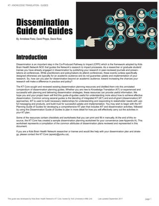 KT - KNOWLEDGE TRANSLATION - GUIDES
This guide was developed by Kids Brain Health Network’s KT Core, hosted by York University’s KMb Unit Last updated September 2017 page 1
Dissemination
Guide of Guides
By: Anneliese Poetz, David Phipps, Stacie Ross
Introduction
Dissemination is an important step in the Co-Produced Pathway to Impact (CPPI) which is the framework adopted by Kids
Brain Health Network NCE that guides the Network’s research to impact processes. As a researcher or graduate student/
trainee you have already engaged in dissemination by publishing your research in peer-reviewed journals and presen-
tations at conferences. While practitioners and policymakers do attend conferences, these events (unless specifically
designed otherwise) are typically for an academic audience and do not guarantee uptake and implementation of your
research. So, how can you plan for dissemination beyond an academic audience, toward increasing the chances your
research will make a difference in practice and policy?
The KT Core sought and reviewed existing dissemination planning resources and distilled them into this annotated
compendium of dissemination planning guides. Whether you are new to Knowledge Translation (KT) or experienced and
successful with planning and delivering dissemination strategies, these resources can provide useful information. We
hope you and your project team will find this guide-of-guides useful for understanding more about how to achieve effective
dissemination. Common among several guides is the blending of integrated KT (iKT) and end-of-grant (dissemination) KT
approaches; iKT is used to build necessary relationships for understanding and responding to stakeholder needs with use-
ful messaging and products, and build trust for successful uptake and implementation. You may wish to begin with the KT
Planning Guide of Guides for developing a comprehensive KT plan that includes iKT and dissemination activities, followed
by using this Dissemination Guide of Guides to plan in more detail for how you will effectively carry out the activities in
your KT plan.
Some of the resources contain checklists and worksheets that you can print and fill in manually. At the end of this re-
source, the KT Core has created a sample dissemination planning worksheet for your convenience (see Appendix A). This
worksheet represents a compilation of the common attributes of dissemination plans reviewed and represented in this
document.
If you are a Kids Brain Health Network researcher or trainee and would like help with your dissemination plan and strate-
gy, please contact the KT Core (apoetz@yorku.ca).
 