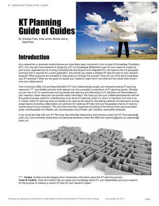 KT - KNOWLEDGE TRANSLATION - GUIDES
This guide was developed by the Kids Brain Health Network (formerly NeuroDevNet) KT Core and York University	 Last updated July 2015 page 1
KT Planning
Guide of Guides
By: Anneliese Poetz, Krista Jensen, Michael Johnny,
Stacie Ross
Introduction
As a researcher or graduate student/trainee you have likely been introduced to the concept of Knowledge Translation
(KT). You may also have experience designing a KT (or Knowledge Mobilization) plan for your research project as
part of your application(s) for funding (including both end-of-grant and integrated KT). But beyond the 2-4 paragraph
summary that is required for a grant application, why should you create a detailed KT plan for each of your research
projects? What resources are available to help guide you through the process? How can you think about evaluating
your KT activities? What are the types of impacts your research might inform and what are the critical roles of part-
ners and collaborators?
York University’s KMb Unit and NeuroDevNet’s KT Core collaboratively sought and reviewed existing KT planning
resources NOTE1
and distilled only the most relevant into this annotated compendium of KT planning guides. Whether
you are new to KT or experienced and successful with planning and delivering on KT activities and deliverables for
your research, these resources can provide useful information. We hope you and your collaborators/partners will find
this guide-of-guides useful for understanding more about KT planning; what it is, why it is important, and how to do
it. Indeed, these KT planning tools are ideally to be used as the basis for stimulating creativity and discussion among
project teams (including collaborators and partners) for creating a KT plan that has the greatest chance of maximiz-
ing the impact of your research. This document has been organized according to the format of the resources listed:
guide, downloadable form-fillable .pdf, downloadable and printable .pdf, checklist, searchable database.
If you would like help with your KT Planning: NeuroDevNet researchers and trainees contact the KT Core (apoetz@
yorku.ca), York University researchers and graduate students contact the KMb Unit (mjohnny@yorku.ca, kejensen@
yorku.ca).
NOTE 1
Guides: Guides provide background or introductory information about the KT planning process.
Tools & Toolkits: Tools and toolkits help you apply your knowledge about KT, your stakeholders and your research
for the purpose of creating a custom KT plan for your research project.
 