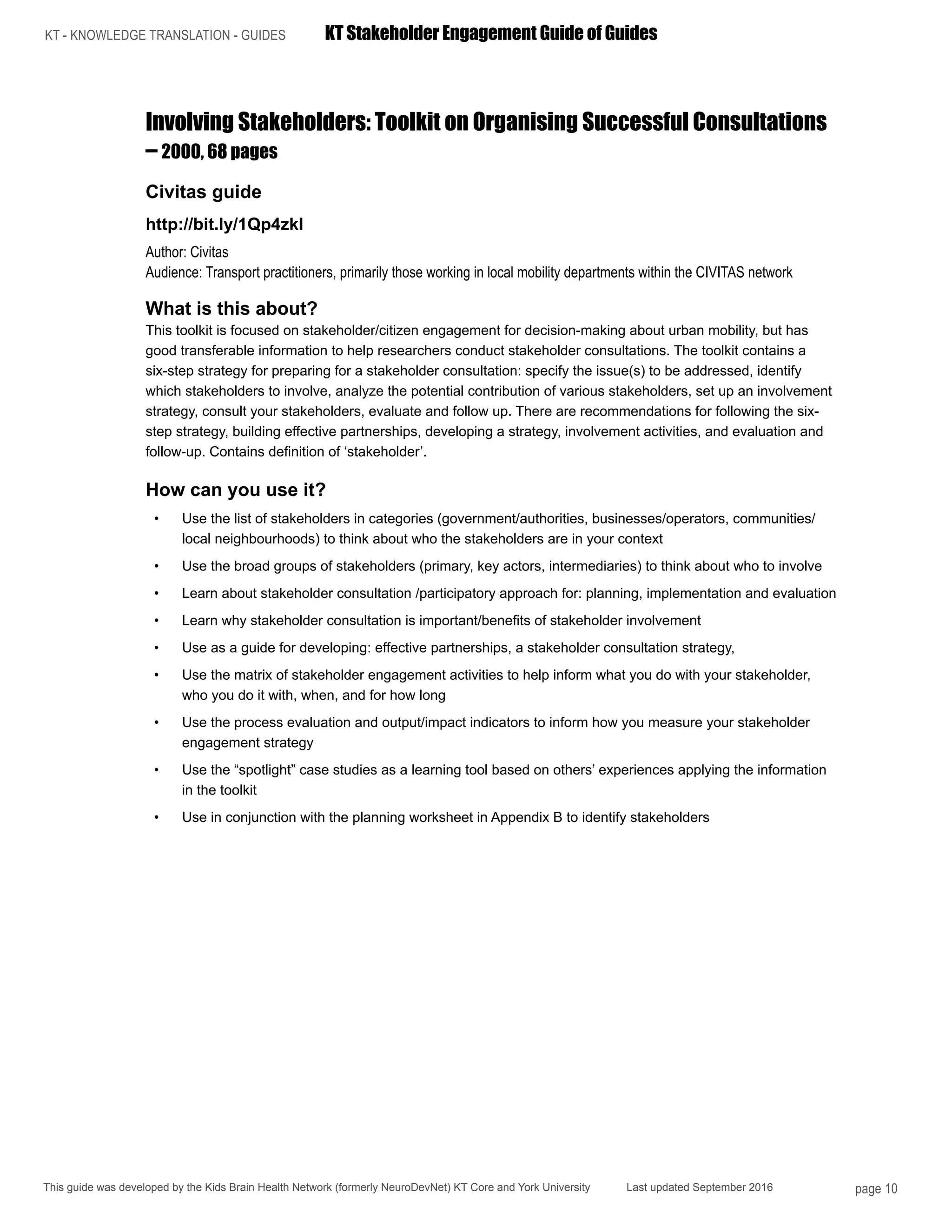 KT - KNOWLEDGE TRANSLATION - GUIDES	 KT Stakeholder Engagement Guide of Guides
This guide was developed by the Kids Brain Health Network (formerly NeuroDevNet) KT Core and York University Last updated September 2016 page 10
Involving Stakeholders: Toolkit on Organising Successful Consultations
– 2000, 68 pages
Civitas guide
http://bit.ly/1Qp4zkl
Author: Civitas
Audience: Transport practitioners, primarily those working in local mobility departments within the CIVITAS network
What is this about?
This toolkit is focused on stakeholder/citizen engagement for decision-making about urban mobility, but has
good transferable information to help researchers conduct stakeholder consultations. The toolkit contains a
six-step strategy for preparing for a stakeholder consultation: specify the issue(s) to be addressed, identify
which stakeholders to involve, analyze the potential contribution of various stakeholders, set up an involvement
strategy, consult your stakeholders, evaluate and follow up. There are recommendations for following the six-
step strategy, building effective partnerships, developing a strategy, involvement activities, and evaluation and
follow-up. Contains definition of ‘stakeholder’.
How can you use it?
•	 Use the list of stakeholders in categories (government/authorities, businesses/operators, communities/
local neighbourhoods) to think about who the stakeholders are in your context
•	 Use the broad groups of stakeholders (primary, key actors, intermediaries) to think about who to involve
•	 Learn about stakeholder consultation /participatory approach for: planning, implementation and evaluation
•	 Learn why stakeholder consultation is important/benefits of stakeholder involvement
•	 Use as a guide for developing: effective partnerships, a stakeholder consultation strategy,
•	 Use the matrix of stakeholder engagement activities to help inform what you do with your stakeholder,
who you do it with, when, and for how long
•	 Use the process evaluation and output/impact indicators to inform how you measure your stakeholder
engagement strategy
•	 Use the “spotlight” case studies as a learning tool based on others’ experiences applying the information
in the toolkit
•	 Use in conjunction with the planning worksheet in Appendix B to identify stakeholders
 