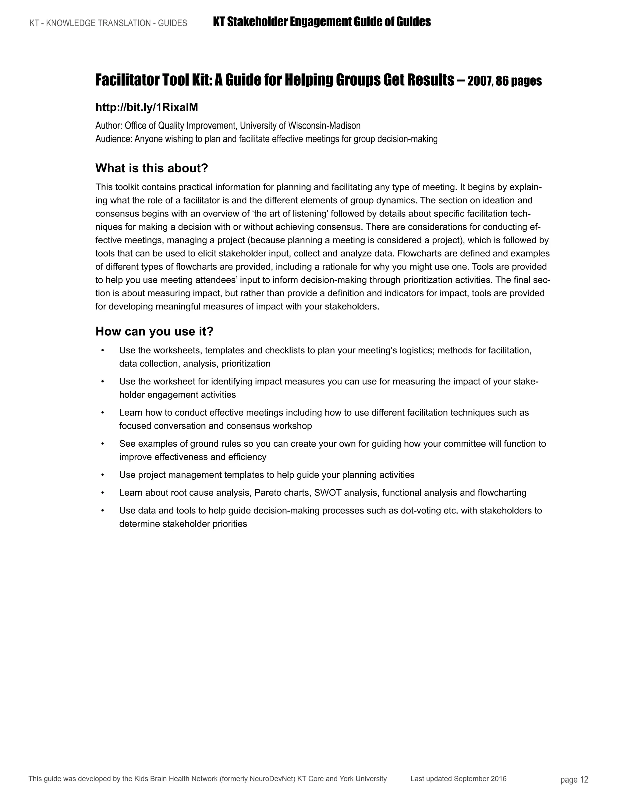 KT - KNOWLEDGE TRANSLATION - GUIDES	 KT Stakeholder Engagement Guide of Guides
This guide was developed by the Kids Brain Health Network (formerly NeuroDevNet) KT Core and York University Last updated September 2016 page 12
Facilitator Tool Kit: A Guide for Helping Groups Get Results – 2007, 86 pages
http://bit.ly/1RixalM
Author: Office of Quality Improvement, University of Wisconsin-Madison
Audience: Anyone wishing to plan and facilitate effective meetings for group decision-making
What is this about?
This toolkit contains practical information for planning and facilitating any type of meeting. It begins by explain-
ing what the role of a facilitator is and the different elements of group dynamics. The section on ideation and
consensus begins with an overview of ‘the art of listening’ followed by details about specific facilitation tech-
niques for making a decision with or without achieving consensus. There are considerations for conducting ef-
fective meetings, managing a project (because planning a meeting is considered a project), which is followed by
tools that can be used to elicit stakeholder input, collect and analyze data. Flowcharts are defined and examples
of different types of flowcharts are provided, including a rationale for why you might use one. Tools are provided
to help you use meeting attendees’ input to inform decision-making through prioritization activities. The final sec-
tion is about measuring impact, but rather than provide a definition and indicators for impact, tools are provided
for developing meaningful measures of impact with your stakeholders.
How can you use it?
•	 Use the worksheets, templates and checklists to plan your meeting’s logistics; methods for facilitation,
data collection, analysis, prioritization
•	 Use the worksheet for identifying impact measures you can use for measuring the impact of your stake-
holder engagement activities
•	 Learn how to conduct effective meetings including how to use different facilitation techniques such as
focused conversation and consensus workshop
•	 See examples of ground rules so you can create your own for guiding how your committee will function to
improve effectiveness and efficiency
•	 Use project management templates to help guide your planning activities
•	 Learn about root cause analysis, Pareto charts, SWOT analysis, functional analysis and flowcharting
•	 Use data and tools to help guide decision-making processes such as dot-voting etc. with stakeholders to
determine stakeholder priorities
 