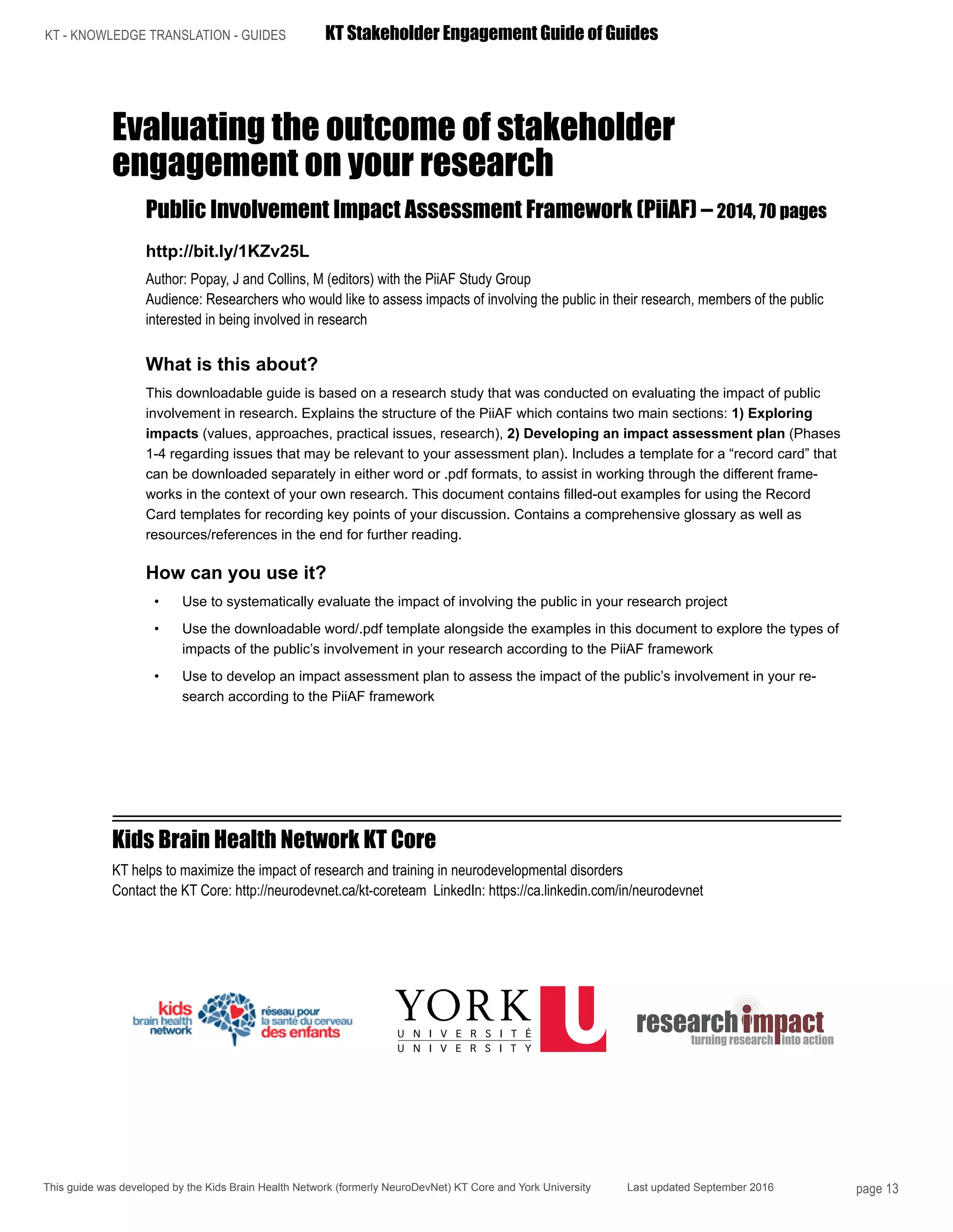 KT - KNOWLEDGE TRANSLATION - GUIDES	 KT Stakeholder Engagement Guide of Guides
This guide was developed by the Kids Brain Health Network (formerly NeuroDevNet) KT Core and York University Last updated September 2016 page 13
Evaluating the outcome of stakeholder
engagement on your research
Public Involvement Impact Assessment Framework (PiiAF) – 2014, 70 pages
http://bit.ly/1KZv25L
Author: Popay, J and Collins, M (editors) with the PiiAF Study Group
Audience: Researchers who would like to assess impacts of involving the public in their research, members of the public
interested in being involved in research
What is this about?
This downloadable guide is based on a research study that was conducted on evaluating the impact of public
involvement in research. Explains the structure of the PiiAF which contains two main sections: 1) Exploring
impacts (values, approaches, practical issues, research), 2) Developing an impact assessment plan (Phases
1-4 regarding issues that may be relevant to your assessment plan). Includes a template for a “record card” that
can be downloaded separately in either word or .pdf formats, to assist in working through the different frame-
works in the context of your own research. This document contains filled-out examples for using the Record
Card templates for recording key points of your discussion. Contains a comprehensive glossary as well as
resources/references in the end for further reading.
How can you use it?
•	 Use to systematically evaluate the impact of involving the public in your research project
•	 Use the downloadable word/.pdf template alongside the examples in this document to explore the types of
impacts of the public’s involvement in your research according to the PiiAF framework
•	 Use to develop an impact assessment plan to assess the impact of the public’s involvement in your re-
search according to the PiiAF framework
Kids Brain Health Network KT Core
KT helps to maximize the impact of research and training in neurodevelopmental disorders
Contact the KT Core: http://neurodevnet.ca/kt-coreteam LinkedIn: https://ca.linkedin.com/in/neurodevnet
 