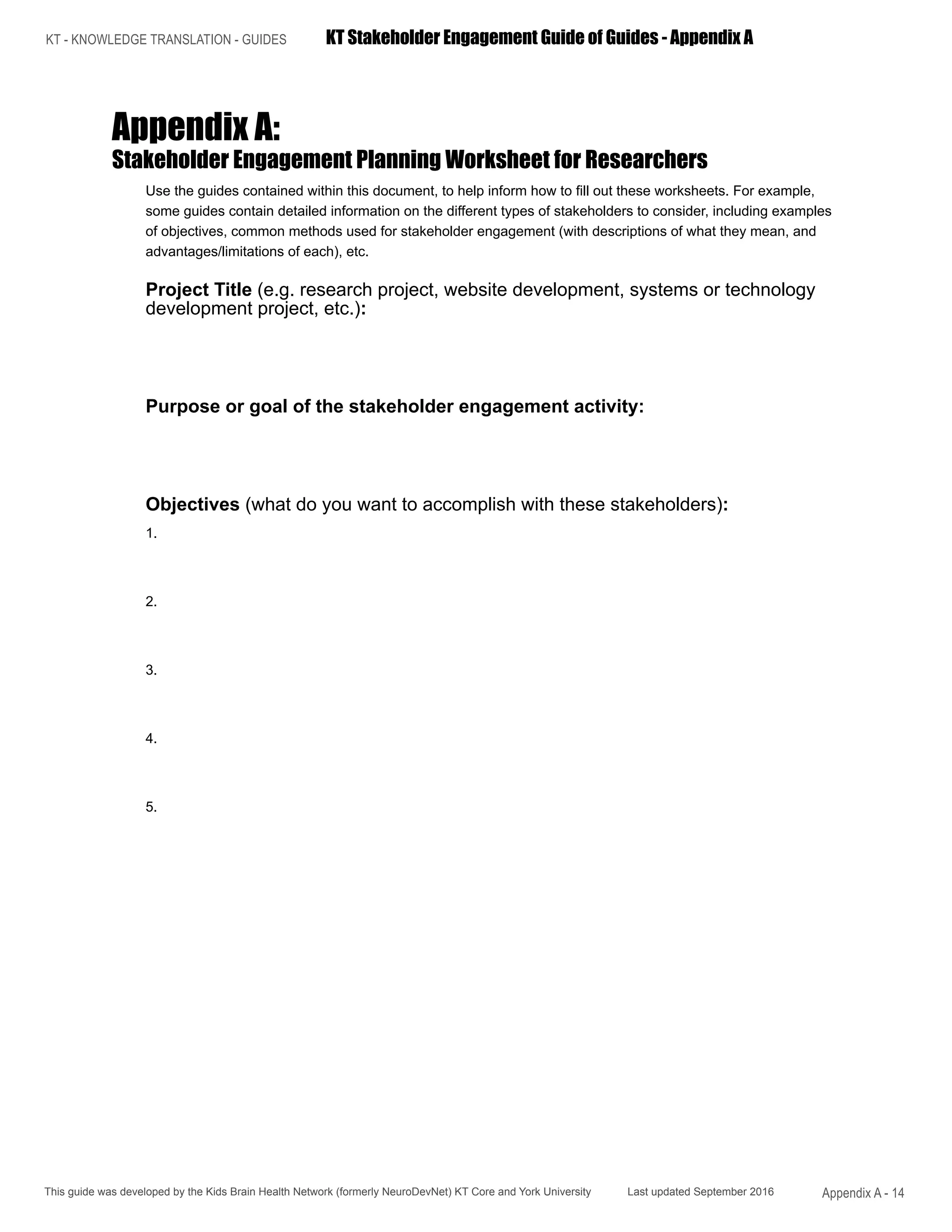 KT - KNOWLEDGE TRANSLATION - GUIDES	 KT Stakeholder Engagement Guide of Guides - Appendix A
This guide was developed by the Kids Brain Health Network (formerly NeuroDevNet) KT Core and York University Last updated September 2016 Appendix A - 14
Appendix A:
Stakeholder Engagement Planning Worksheet for Researchers
Use the guides contained within this document, to help inform how to fill out these worksheets. For example,
some guides contain detailed information on the different types of stakeholders to consider, including examples
of objectives, common methods used for stakeholder engagement (with descriptions of what they mean, and
advantages/limitations of each), etc.
Project Title (e.g. research project, website development, systems or technology
development project, etc.):
Purpose or goal of the stakeholder engagement activity:
Objectives (what do you want to accomplish with these stakeholders):
1.
2.
3.
4.
5.
 