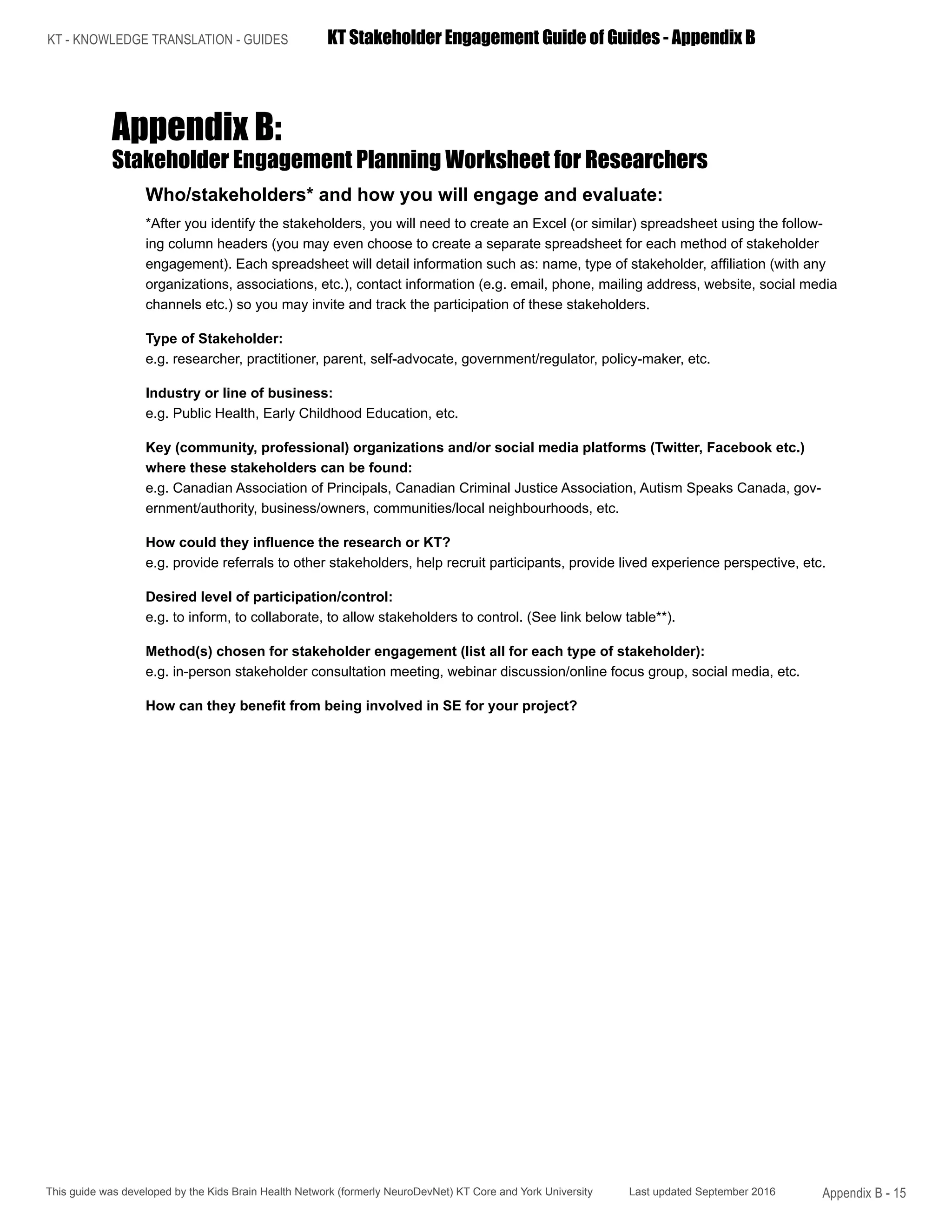 KT - KNOWLEDGE TRANSLATION - GUIDES	 KT Stakeholder Engagement Guide of Guides - Appendix B
This guide was developed by the Kids Brain Health Network (formerly NeuroDevNet) KT Core and York University Last updated September 2016 Appendix B - 15
Appendix B:
Stakeholder Engagement Planning Worksheet for Researchers
Who/stakeholders* and how you will engage and evaluate:
*After you identify the stakeholders, you will need to create an Excel (or similar) spreadsheet using the follow-
ing column headers (you may even choose to create a separate spreadsheet for each method of stakeholder
engagement). Each spreadsheet will detail information such as: name, type of stakeholder, affiliation (with any
organizations, associations, etc.), contact information (e.g. email, phone, mailing address, website, social media
channels etc.) so you may invite and track the participation of these stakeholders.
Type of Stakeholder:
e.g. researcher, practitioner, parent, self-advocate, government/regulator, policy-maker, etc.
Industry or line of business:
e.g. Public Health, Early Childhood Education, etc.
Key (community, professional) organizations and/or social media platforms (Twitter, Facebook etc.)
where these stakeholders can be found:
e.g. Canadian Association of Principals, Canadian Criminal Justice Association, Autism Speaks Canada, gov-
ernment/authority, business/owners, communities/local neighbourhoods, etc.	
How could they influence the research or KT?
e.g. provide referrals to other stakeholders, help recruit participants, provide lived experience perspective, etc.	
Desired level of participation/control:
e.g. to inform, to collaborate, to allow stakeholders to control. (See link below table**).	
Method(s) chosen for stakeholder engagement (list all for each type of stakeholder):
e.g. in-person stakeholder consultation meeting, webinar discussion/online focus group, social media, etc.	
How can they benefit from being involved in SE for your project?
 