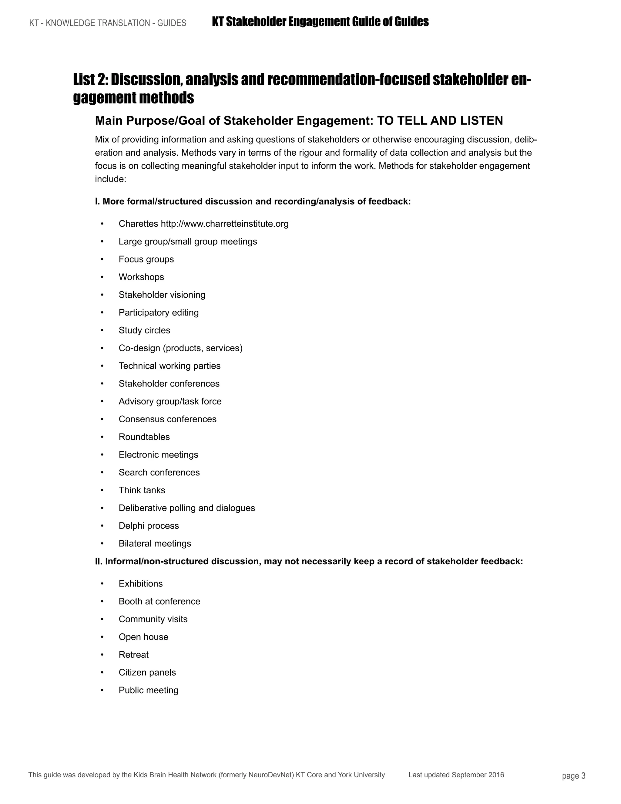 KT - KNOWLEDGE TRANSLATION - GUIDES	 KT Stakeholder Engagement Guide of Guides
This guide was developed by the Kids Brain Health Network (formerly NeuroDevNet) KT Core and York University Last updated September 2016 page 3
List 2: Discussion, analysis and recommendation-focused stakeholder en-
gagement methods
Main Purpose/Goal of Stakeholder Engagement: TO TELL AND LISTEN
Mix of providing information and asking questions of stakeholders or otherwise encouraging discussion, delib-
eration and analysis. Methods vary in terms of the rigour and formality of data collection and analysis but the
focus is on collecting meaningful stakeholder input to inform the work. Methods for stakeholder engagement
include:
I. More formal/structured discussion and recording/analysis of feedback:
•	 Charettes http://www.charretteinstitute.org
•	 Large group/small group meetings
•	 Focus groups
•	 Workshops
•	 Stakeholder visioning
•	 Participatory editing
•	 Study circles
•	 Co-design (products, services)
•	 Technical working parties
•	 Stakeholder conferences
•	 Advisory group/task force
•	 Consensus conferences
•	 Roundtables
•	 Electronic meetings
•	 Search conferences
•	 Think tanks
•	 Deliberative polling and dialogues
•	 Delphi process
•	 Bilateral meetings
II. Informal/non-structured discussion, may not necessarily keep a record of stakeholder feedback:
•	 Exhibitions
•	 Booth at conference
•	 Community visits
•	 Open house
•	 Retreat
•	 Citizen panels
•	 Public meeting
 