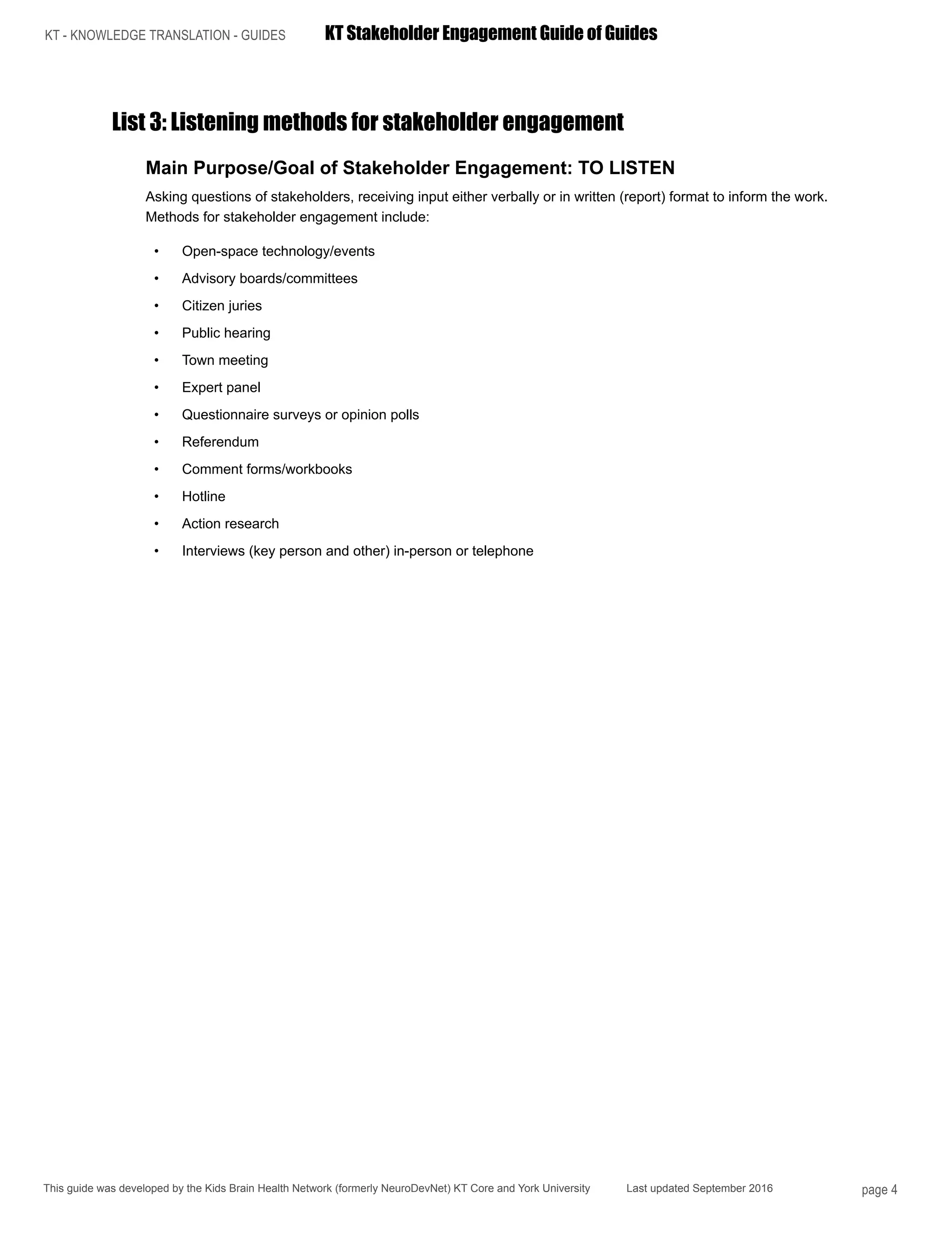 KT - KNOWLEDGE TRANSLATION - GUIDES	 KT Stakeholder Engagement Guide of Guides
This guide was developed by the Kids Brain Health Network (formerly NeuroDevNet) KT Core and York University Last updated September 2016 page 4
List 3: Listening methods for stakeholder engagement
Main Purpose/Goal of Stakeholder Engagement: TO LISTEN
Asking questions of stakeholders, receiving input either verbally or in written (report) format to inform the work.
Methods for stakeholder engagement include:
•	 Open-space technology/events
•	 Advisory boards/committees
•	 Citizen juries
•	 Public hearing
•	 Town meeting
•	 Expert panel
•	 Questionnaire surveys or opinion polls
•	 Referendum
•	 Comment forms/workbooks
•	 Hotline
•	 Action research
•	 Interviews (key person and other) in-person or telephone
 