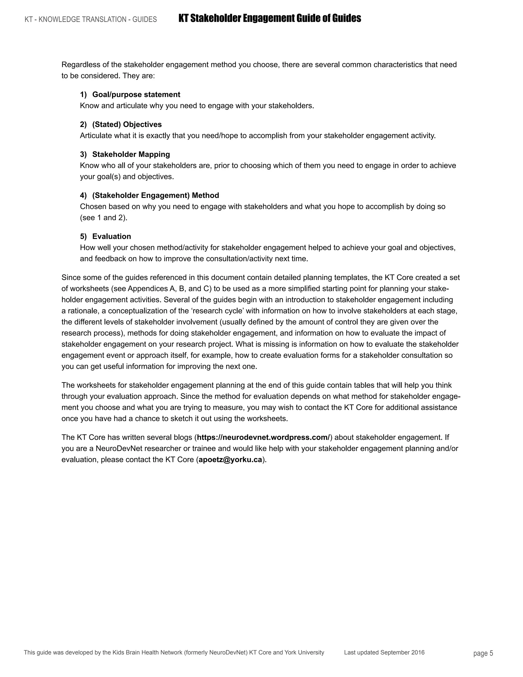 KT - KNOWLEDGE TRANSLATION - GUIDES	 KT Stakeholder Engagement Guide of Guides
This guide was developed by the Kids Brain Health Network (formerly NeuroDevNet) KT Core and York University Last updated September 2016 page 5
Regardless of the stakeholder engagement method you choose, there are several common characteristics that need
to be considered. They are:
1)	 Goal/purpose statement
Know and articulate why you need to engage with your stakeholders.
2)	 (Stated) Objectives
Articulate what it is exactly that you need/hope to accomplish from your stakeholder engagement activity.
3)	 Stakeholder Mapping
Know who all of your stakeholders are, prior to choosing which of them you need to engage in order to achieve
your goal(s) and objectives.
4)	 (Stakeholder Engagement) Method
Chosen based on why you need to engage with stakeholders and what you hope to accomplish by doing so
(see 1 and 2).
5)	Evaluation
How well your chosen method/activity for stakeholder engagement helped to achieve your goal and objectives,
and feedback on how to improve the consultation/activity next time.
Since some of the guides referenced in this document contain detailed planning templates, the KT Core created a set
of worksheets (see Appendices A, B, and C) to be used as a more simplified starting point for planning your stake-
holder engagement activities. Several of the guides begin with an introduction to stakeholder engagement including
a rationale, a conceptualization of the ‘research cycle’ with information on how to involve stakeholders at each stage,
the different levels of stakeholder involvement (usually defined by the amount of control they are given over the
research process), methods for doing stakeholder engagement, and information on how to evaluate the impact of
stakeholder engagement on your research project. What is missing is information on how to evaluate the stakeholder
engagement event or approach itself, for example, how to create evaluation forms for a stakeholder consultation so
you can get useful information for improving the next one.
The worksheets for stakeholder engagement planning at the end of this guide contain tables that will help you think
through your evaluation approach. Since the method for evaluation depends on what method for stakeholder engage-
ment you choose and what you are trying to measure, you may wish to contact the KT Core for additional assistance
once you have had a chance to sketch it out using the worksheets.
The KT Core has written several blogs (https://neurodevnet.wordpress.com/) about stakeholder engagement. If
you are a NeuroDevNet researcher or trainee and would like help with your stakeholder engagement planning and/or
evaluation, please contact the KT Core (apoetz@yorku.ca).
 