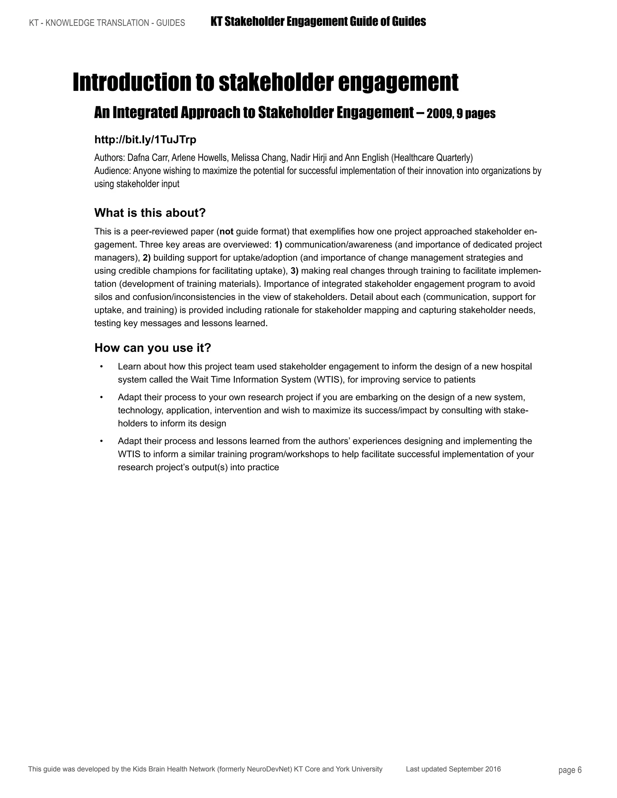 KT - KNOWLEDGE TRANSLATION - GUIDES	 KT Stakeholder Engagement Guide of Guides
This guide was developed by the Kids Brain Health Network (formerly NeuroDevNet) KT Core and York University Last updated September 2016 page 6
Introduction to stakeholder engagement
An Integrated Approach to Stakeholder Engagement – 2009, 9 pages
http://bit.ly/1TuJTrp
Authors: Dafna Carr, Arlene Howells, Melissa Chang, Nadir Hirji and Ann English (Healthcare Quarterly)
Audience: Anyone wishing to maximize the potential for successful implementation of their innovation into organizations by
using stakeholder input
What is this about?
This is a peer-reviewed paper (not guide format) that exemplifies how one project approached stakeholder en-
gagement. Three key areas are overviewed: 1) communication/awareness (and importance of dedicated project
managers), 2) building support for uptake/adoption (and importance of change management strategies and
using credible champions for facilitating uptake), 3) making real changes through training to facilitate implemen-
tation (development of training materials). Importance of integrated stakeholder engagement program to avoid
silos and confusion/inconsistencies in the view of stakeholders. Detail about each (communication, support for
uptake, and training) is provided including rationale for stakeholder mapping and capturing stakeholder needs,
testing key messages and lessons learned.
How can you use it?
•	 Learn about how this project team used stakeholder engagement to inform the design of a new hospital
system called the Wait Time Information System (WTIS), for improving service to patients
•	 Adapt their process to your own research project if you are embarking on the design of a new system,
technology, application, intervention and wish to maximize its success/impact by consulting with stake-
holders to inform its design
•	 Adapt their process and lessons learned from the authors’ experiences designing and implementing the
WTIS to inform a similar training program/workshops to help facilitate successful implementation of your
research project’s output(s) into practice
 