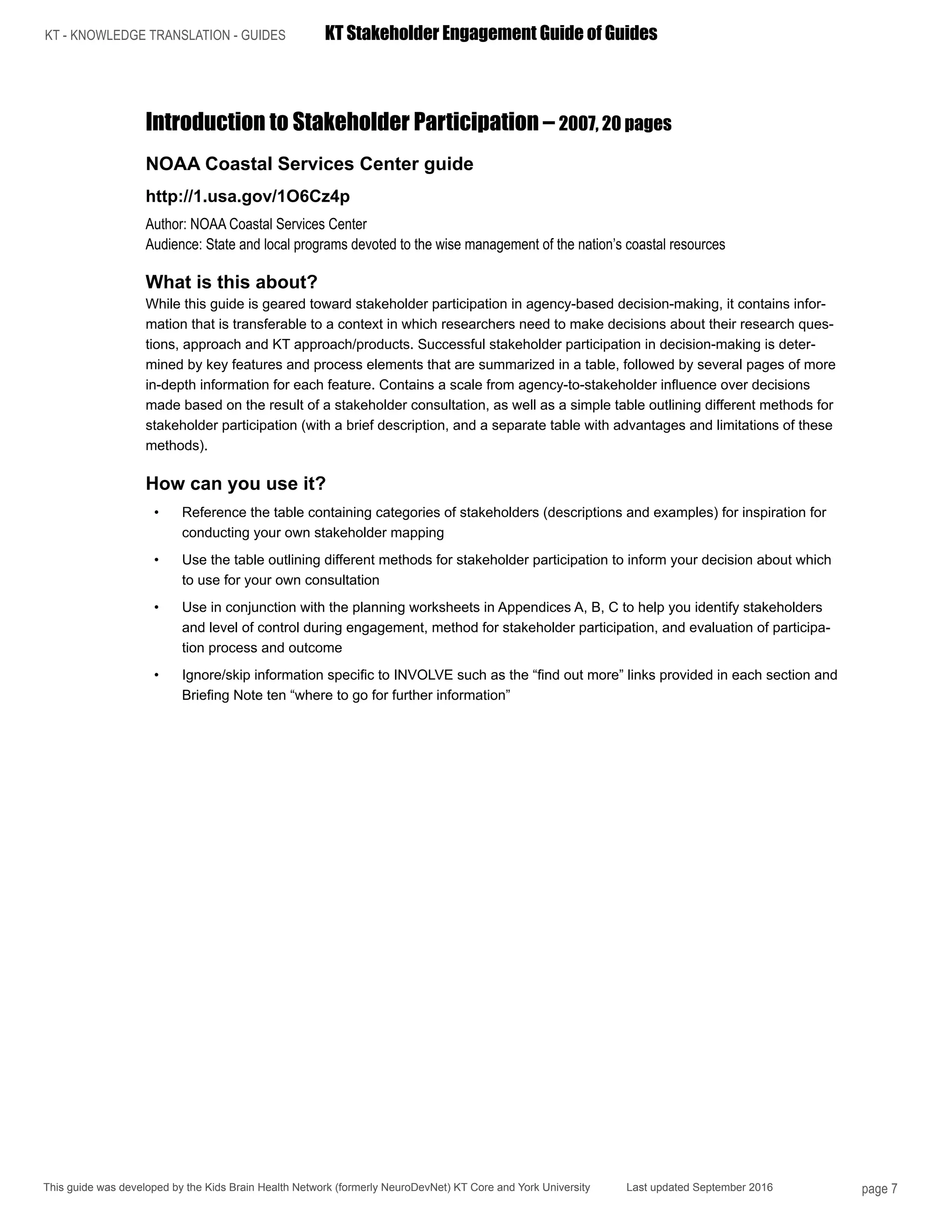KT - KNOWLEDGE TRANSLATION - GUIDES	 KT Stakeholder Engagement Guide of Guides
This guide was developed by the Kids Brain Health Network (formerly NeuroDevNet) KT Core and York University Last updated September 2016 page 7
Introduction to Stakeholder Participation – 2007, 20 pages
NOAA Coastal Services Center guide
http://1.usa.gov/1O6Cz4p
Author: NOAA Coastal Services Center
Audience: State and local programs devoted to the wise management of the nation’s coastal resources
What is this about?
While this guide is geared toward stakeholder participation in agency-based decision-making, it contains infor-
mation that is transferable to a context in which researchers need to make decisions about their research ques-
tions, approach and KT approach/products. Successful stakeholder participation in decision-making is deter-
mined by key features and process elements that are summarized in a table, followed by several pages of more
in-depth information for each feature. Contains a scale from agency-to-stakeholder influence over decisions
made based on the result of a stakeholder consultation, as well as a simple table outlining different methods for
stakeholder participation (with a brief description, and a separate table with advantages and limitations of these
methods).
How can you use it?
•	 Reference the table containing categories of stakeholders (descriptions and examples) for inspiration for
conducting your own stakeholder mapping
•	 Use the table outlining different methods for stakeholder participation to inform your decision about which
to use for your own consultation
•	 Use in conjunction with the planning worksheets in Appendices A, B, C to help you identify stakeholders
and level of control during engagement, method for stakeholder participation, and evaluation of participa-
tion process and outcome
•	 Ignore/skip information specific to INVOLVE such as the “find out more” links provided in each section and
Briefing Note ten “where to go for further information”
 