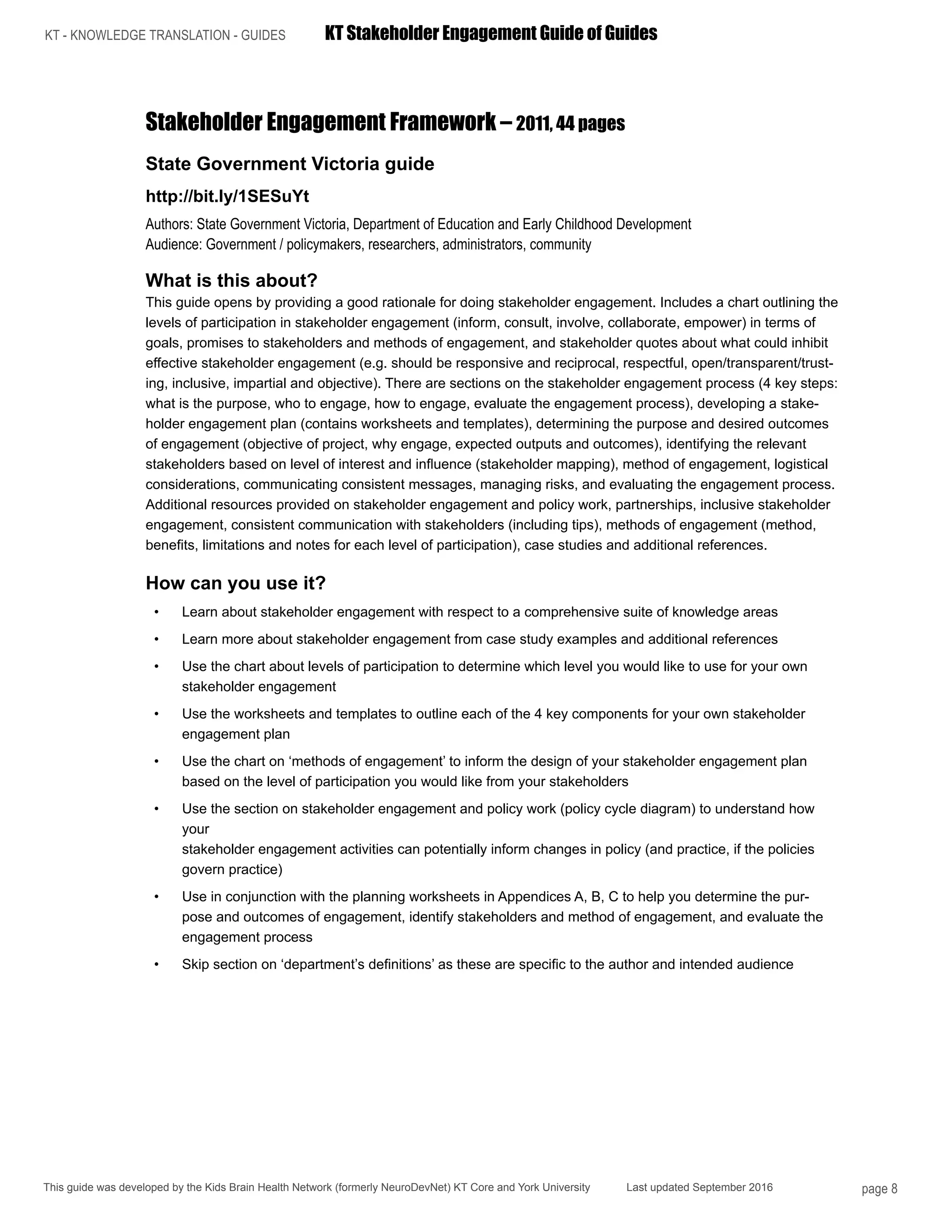 KT - KNOWLEDGE TRANSLATION - GUIDES	 KT Stakeholder Engagement Guide of Guides
This guide was developed by the Kids Brain Health Network (formerly NeuroDevNet) KT Core and York University Last updated September 2016 page 8
Stakeholder Engagement Framework – 2011, 44 pages
State Government Victoria guide
http://bit.ly/1SESuYt
Authors: State Government Victoria, Department of Education and Early Childhood Development
Audience: Government / policymakers, researchers, administrators, community
What is this about?
This guide opens by providing a good rationale for doing stakeholder engagement. Includes a chart outlining the
levels of participation in stakeholder engagement (inform, consult, involve, collaborate, empower) in terms of
goals, promises to stakeholders and methods of engagement, and stakeholder quotes about what could inhibit
effective stakeholder engagement (e.g. should be responsive and reciprocal, respectful, open/transparent/trust-
ing, inclusive, impartial and objective). There are sections on the stakeholder engagement process (4 key steps:
what is the purpose, who to engage, how to engage, evaluate the engagement process), developing a stake-
holder engagement plan (contains worksheets and templates), determining the purpose and desired outcomes
of engagement (objective of project, why engage, expected outputs and outcomes), identifying the relevant
stakeholders based on level of interest and influence (stakeholder mapping), method of engagement, logistical
considerations, communicating consistent messages, managing risks, and evaluating the engagement process.
Additional resources provided on stakeholder engagement and policy work, partnerships, inclusive stakeholder
engagement, consistent communication with stakeholders (including tips), methods of engagement (method,
benefits, limitations and notes for each level of participation), case studies and additional references.
How can you use it?
•	 Learn about stakeholder engagement with respect to a comprehensive suite of knowledge areas
•	 Learn more about stakeholder engagement from case study examples and additional references
•	 Use the chart about levels of participation to determine which level you would like to use for your own
stakeholder engagement
•	 Use the worksheets and templates to outline each of the 4 key components for your own stakeholder
engagement plan
•	 Use the chart on ‘methods of engagement’ to inform the design of your stakeholder engagement plan
based on the level of participation you would like from your stakeholders
•	 Use the section on stakeholder engagement and policy work (policy cycle diagram) to understand how
your
stakeholder engagement activities can potentially inform changes in policy (and practice, if the policies
govern practice)
•	 Use in conjunction with the planning worksheets in Appendices A, B, C to help you determine the pur-
pose and outcomes of engagement, identify stakeholders and method of engagement, and evaluate the
engagement process
•	 Skip section on ‘department’s definitions’ as these are specific to the author and intended audience
 