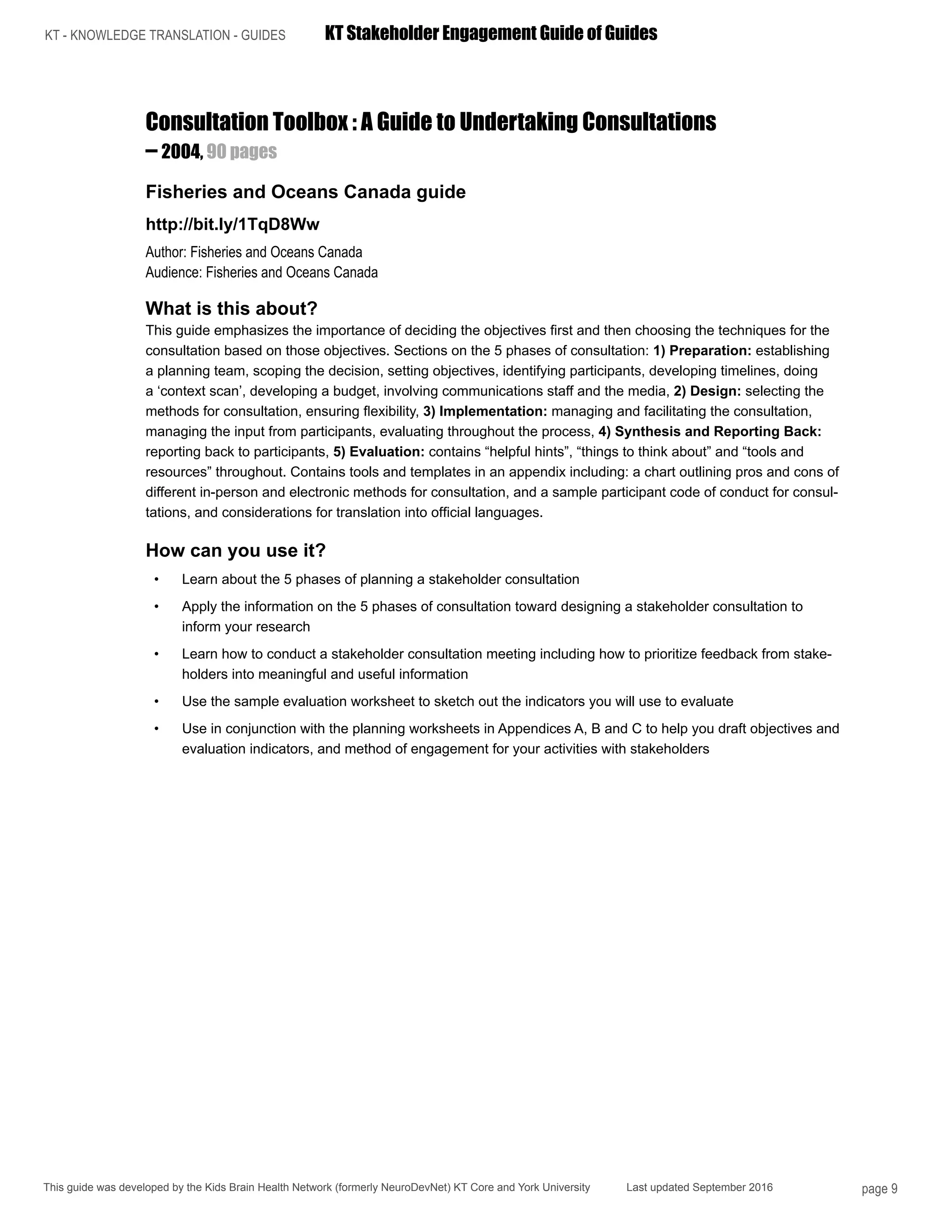 KT - KNOWLEDGE TRANSLATION - GUIDES	 KT Stakeholder Engagement Guide of Guides
This guide was developed by the Kids Brain Health Network (formerly NeuroDevNet) KT Core and York University Last updated September 2016 page 9
Consultation Toolbox : A Guide to Undertaking Consultations
– 2004, 90 pages
Fisheries and Oceans Canada guide
http://bit.ly/1TqD8Ww
Author: Fisheries and Oceans Canada
Audience: Fisheries and Oceans Canada
What is this about?
This guide emphasizes the importance of deciding the objectives first and then choosing the techniques for the
consultation based on those objectives. Sections on the 5 phases of consultation: 1) Preparation: establishing
a planning team, scoping the decision, setting objectives, identifying participants, developing timelines, doing
a ‘context scan’, developing a budget, involving communications staff and the media, 2) Design: selecting the
methods for consultation, ensuring flexibility, 3) Implementation: managing and facilitating the consultation,
managing the input from participants, evaluating throughout the process, 4) Synthesis and Reporting Back:
reporting back to participants, 5) Evaluation: contains “helpful hints”, “things to think about” and “tools and
resources” throughout. Contains tools and templates in an appendix including: a chart outlining pros and cons of
different in-person and electronic methods for consultation, and a sample participant code of conduct for consul-
tations, and considerations for translation into official languages.
How can you use it?
•	 Learn about the 5 phases of planning a stakeholder consultation
•	 Apply the information on the 5 phases of consultation toward designing a stakeholder consultation to
inform your research
•	 Learn how to conduct a stakeholder consultation meeting including how to prioritize feedback from stake-
holders into meaningful and useful information
•	 Use the sample evaluation worksheet to sketch out the indicators you will use to evaluate
•	 Use in conjunction with the planning worksheets in Appendices A, B and C to help you draft objectives and
evaluation indicators, and method of engagement for your activities with stakeholders
 