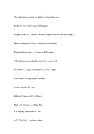 The Netherlands: no shale gas drilling in the next five years
BC Ferries lists yards to ship mid-life update
EU provides EUR 13.1 billion for the Baltic ports infrastructure, including LNG
Dominican Republic to bring LNG cargo from Trinidad
Klaipedos Nafta receives EU funds for LNG station
Tallink Grupp receives funding for the ferry run on LNG
USA: 15 LNG cargoes imported from January to April
NIGC denies cutting gas price for Boots
Jordan receives LNG cargo
BG loads first cargo QCLNG Train 2
Shell LNG continues according ATA
IOC aligning spot cargoes of LNG
ATA, Shell LNG extend cooperation
 