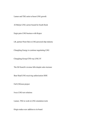 Lanner and TSG unite to boost LNG growth
Al Mafyar LNG carrier bound for South Hook
Engie pens LNG business with Kepco
LR, partner Penn Oak in LNG-powered ship industry
Changfeng Energy to continue negotiating LNG
Changfeng Group CFD way LNG JV
The Oil Search's revenue falls despite sales increase
Bear Head LNG receiving authorization DOE
Full LNGreen project
Iveco LNG test solutions
Lanner, TSG to work in LNG simulation tools
Origin makes new addition to its board
 