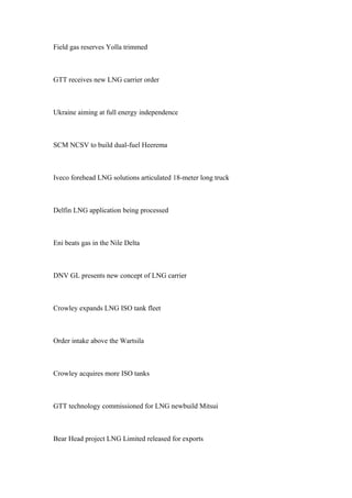 Field gas reserves Yolla trimmed
GTT receives new LNG carrier order
Ukraine aiming at full energy independence
SCM NCSV to build dual-fuel Heerema
Iveco forehead LNG solutions articulated 18-meter long truck
Delfin LNG application being processed
Eni beats gas in the Nile Delta
DNV GL presents new concept of LNG carrier
Crowley expands LNG ISO tank fleet
Order intake above the Wartsila
Crowley acquires more ISO tanks
GTT technology commissioned for LNG newbuild Mitsui
Bear Head project LNG Limited released for exports
 