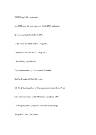 DSME bags LNG carrier order
MARAD starts the review process Delfin LNG application
Q-Max heading to South Hook LNG
FERC issues draft EIS for LNG Magnolia
Top news of the week 13 to 18 July 2015
LNG Industry: stay focused
Engie promotes energy development in Mexico
Shell sells stake in Elba LNG project
GE Oil & Gas dispatches LNG compression trains to Cove Point
GE compressor trains sent to Dominion Cove Point LNG
The Uruguayan LNG project on schedule despite delays
Höegh LNG sells LNG carrier
 