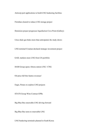 Antwerp port applications to build LNG bunkering facilities
Floridian cleared to reduce LNG storage project
Dominion project progresses liquefaction Cove Point (Gallery)
Utica shale gas hides more than anticipated, the study shows
LNG terminal Croatian declared strategic investment project
GAIL markets more LNG from US portfolio
HAM Group opens Abrera station LNG / CNG
Oil price fall hits Santos revenues'
Engie, Pemex to explore LNG projects
STATS Group Wins Contract EPRs
Big Blue Bus renewable LNG driving forward
Big Blue Bus turns to renewable LNG
LNG bunkering terminals planned in South Korea
 