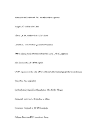 Statistics wins EPRs work for LNG Middle East operator
Hoegh LNG carrier sells Libra
Subsea7, KBR join forces in FEED studies
Lower LNG sales reached Q2 revenue Woodside
NMFS seeking more information to Jordan Cove LNG BA appraisal
Iran: Business IGAT-6 BOT signed
CAPP: expansion to the vital LNG world market for natural gas production in Canada
Tokyo Gas June sales drop
Shell sells interest proposed liquefaction Elba Kinder Morgan
Honeywell improves LNG pipeline in China
Comments Highbank in BC LNG projects
Cedigaz: European LNG imports on the up
 