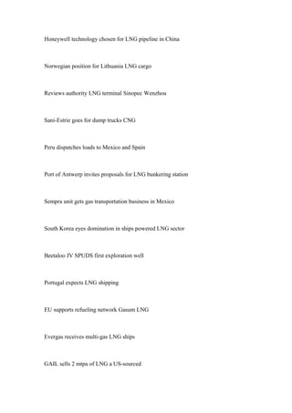 Honeywell technology chosen for LNG pipeline in China
Norwegian position for Lithuania LNG cargo
Reviews authority LNG terminal Sinopec Wenzhou
Sani-Estrie goes for dump trucks CNG
Peru dispatches loads to Mexico and Spain
Port of Antwerp invites proposals for LNG bunkering station
Sempra unit gets gas transportation business in Mexico
South Korea eyes domination in ships powered LNG sector
Beetaloo JV SPUDS first exploration well
Portugal expects LNG shipping
EU supports refueling network Gasum LNG
Evergas receives multi-gas LNG ships
GAIL sells 2 mtpa of LNG a US-sourced
 