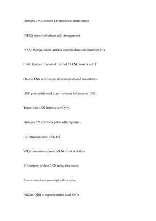 Dynagas LNG Partners LP Announces drives prices
INEOS raises roof ethane tank Grangemouth
PIRA: Mexico, South America spot purchases not increase LNG
Chile: Quintero Terminal received 25 LNG tankers in H1
Oregon LNG certification decision postponed consistency
DOE grants additional export volumes to Cameron LNG
Tepco June LNG imports down yoy
Dynagas LNG Partners public offering price
BC introduces new LNG bill
STQ commissions powered LNG F.-A.-Gauthier
EU supports project LNG recharging station
Pentair introduces new triple offset valve
Nakilat, QDB to support marine local SMEs
 