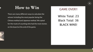 How to Win
There are many different ways to calculate the
winner including the most popular being the
Chinese method and Japanese method. We opted
for the route of counting who had the most stones
on the board at the end of the game.
Example of capturing white:
 