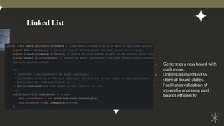 Linked List
- Generates a new board with
each move.
- Utilizes a Linked List to
store all board states.
- Facilitates validation of
moves by accessing past
boards efficiently.
 