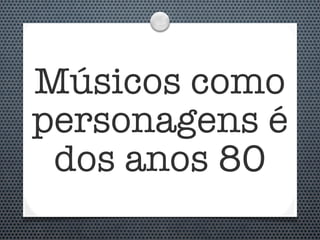 Músicos como
personagens é
 dos anos 80
 
