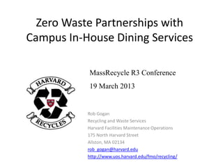 Zero Waste Partnerships with
Campus In-House Dining Services
Rob Gogan
Recycling and Waste Services
Harvard Facilities Maintenance Operations
175 North Harvard Street
Allston, MA 02134
rob_gogan@harvard.edu
http://www.uos.harvard.edu/fmo/recycling/
MassRecycle R3 Conference
19 March 2013
 