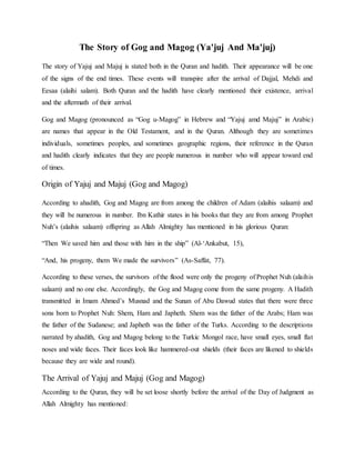 The Story of Gog and Magog (Ya'juj And Ma'juj)
The story of Yajuj and Majuj is stated both in the Quran and hadith. Their appearance will be one
of the signs of the end times. These events will transpire after the arrival of Dajjal, Mehdi and
Eesaa (alaihi salam). Both Quran and the hadith have clearly mentioned their existence, arrival
and the aftermath of their arrival.
Gog and Magog (pronounced as “Gog u-Magog” in Hebrew and “Yajuj amd Majuj” in Arabic)
are names that appear in the Old Testament, and in the Quran. Although they are sometimes
individuals, sometimes peoples, and sometimes geographic regions, their reference in the Quran
and hadith clearly indicates that they are people numerous in number who will appear toward end
of times.
Origin of Yajuj and Majuj (Gog and Magog)
According to ahadith, Gog and Magog are from among the children of Adam (alaihis salaam) and
they will be numerous in number. Ibn Kathir states in his books that they are from among Prophet
Nuh’s (alaihis salaam) offspring as Allah Almighty has mentioned in his glorious Quran:
“Then We saved him and those with him in the ship” (Al-‘Ankabut, 15),
“And, his progeny, them We made the survivors” (As-Saffat, 77).
According to these verses, the survivors of the flood were only the progeny of Prophet Nuh (alaihis
salaam) and no one else. Accordingly, the Gog and Magog come from the same progeny. A Hadith
transmitted in Imam Ahmed’s Musnad and the Sunan of Abu Dawud states that there were three
sons born to Prophet Nuh: Shem, Ham and Japheth. Shem was the father of the Arabs; Ham was
the father of the Sudanese; and Japheth was the father of the Turks. According to the descriptions
narrated by ahadith, Gog and Magog belong to the Turkic Mongol race, have small eyes, small flat
noses and wide faces. Their faces look like hammered-out shields (their faces are likened to shields
because they are wide and round).
The Arrival of Yajuj and Majuj (Gog and Magog)
According to the Quran, they will be set loose shortly before the arrival of the Day of Judgment as
Allah Almighty has mentioned:
 