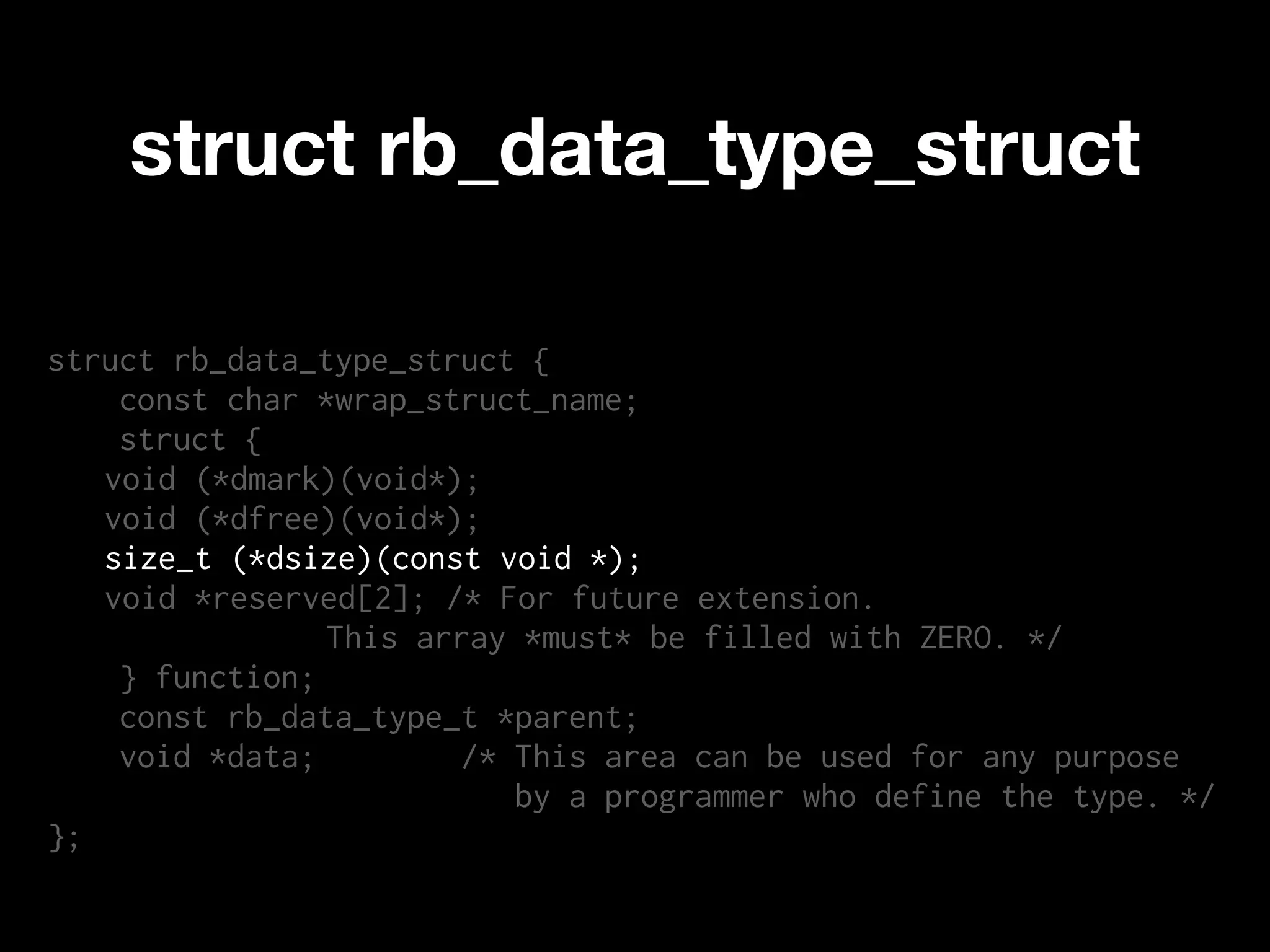 struct rb_data_type_struct

struct rb_data_type_struct {
    const char *wrap_struct_name;
    struct {
   void (*dmark)(void*);
   void (*dfree)(void*);
   size_t (*dsize)(const void *);
   void *reserved[2]; /* For future extension.
                This array *must* be filled with ZERO. */
    } function;
    const rb_data_type_t *parent;
    void *data;        /* This area can be used for any purpose
                          by a programmer who define the type. */
};
 