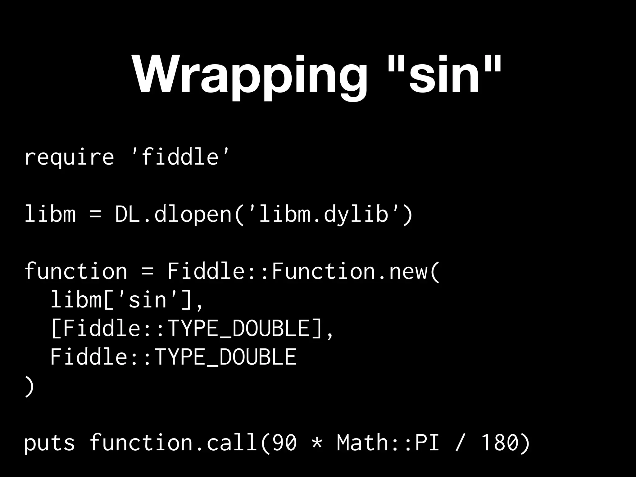 Wrapping "sin"
require 'fiddle'

libm = DL.dlopen('libm.dylib')

function = Fiddle::Function.new(
  libm['sin'],
  [Fiddle::TYPE_DOUBLE],
  Fiddle::TYPE_DOUBLE
)

puts function.call(90 * Math::PI / 180)
 