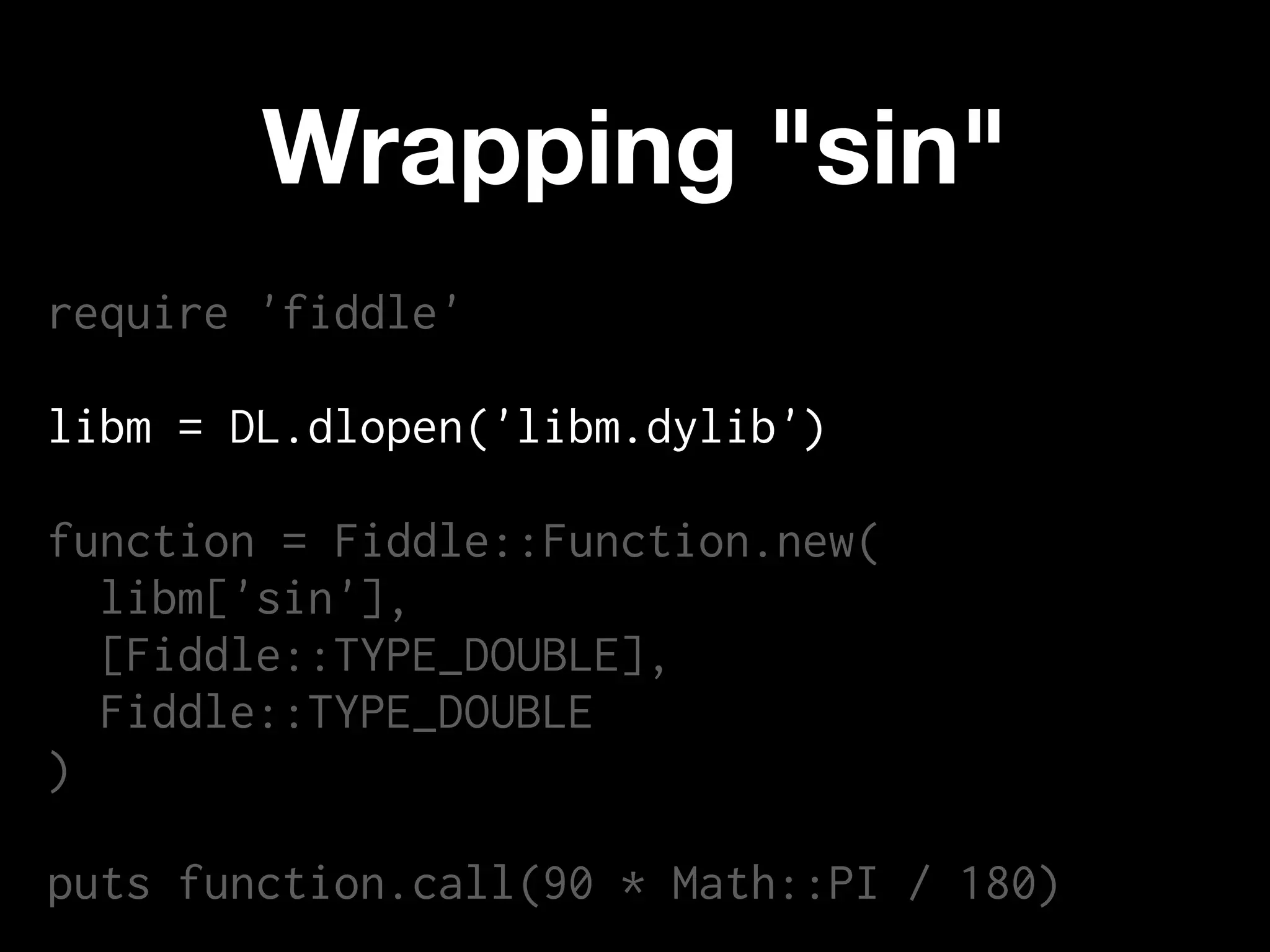 Wrapping "sin"
require 'fiddle'

libm = DL.dlopen('libm.dylib')

function = Fiddle::Function.new(
  libm['sin'],
  [Fiddle::TYPE_DOUBLE],
  Fiddle::TYPE_DOUBLE
)

puts function.call(90 * Math::PI / 180)
 