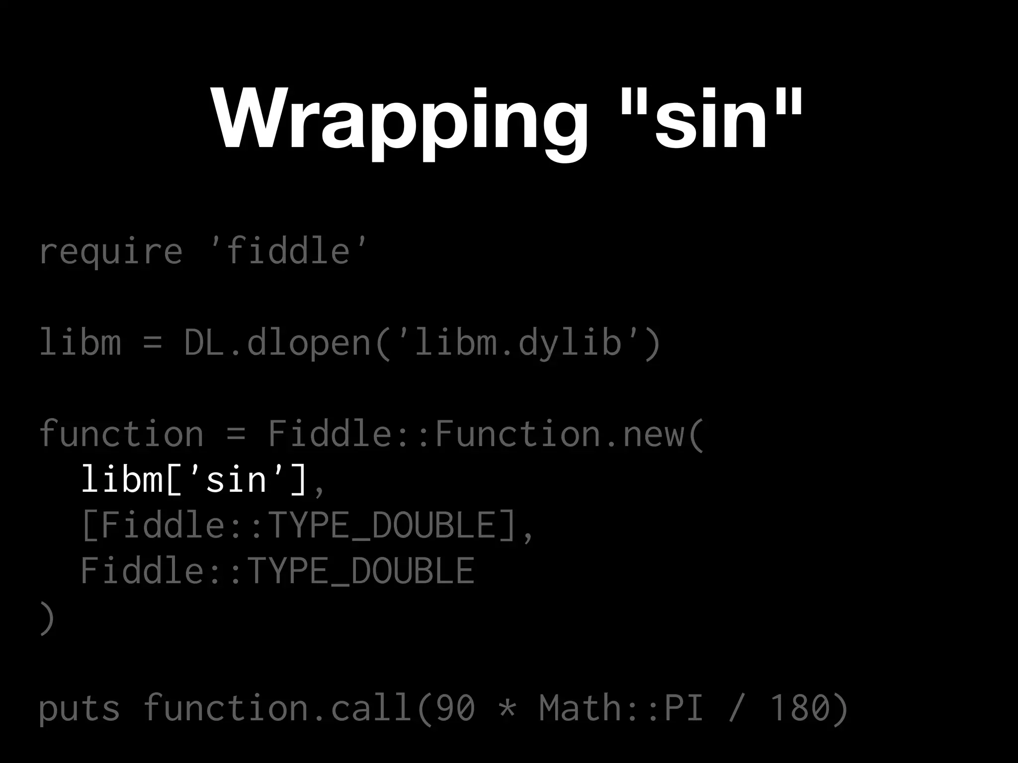 Wrapping "sin"
require 'fiddle'

libm = DL.dlopen('libm.dylib')

function = Fiddle::Function.new(
  libm['sin'],
  [Fiddle::TYPE_DOUBLE],
  Fiddle::TYPE_DOUBLE
)

puts function.call(90 * Math::PI / 180)
 