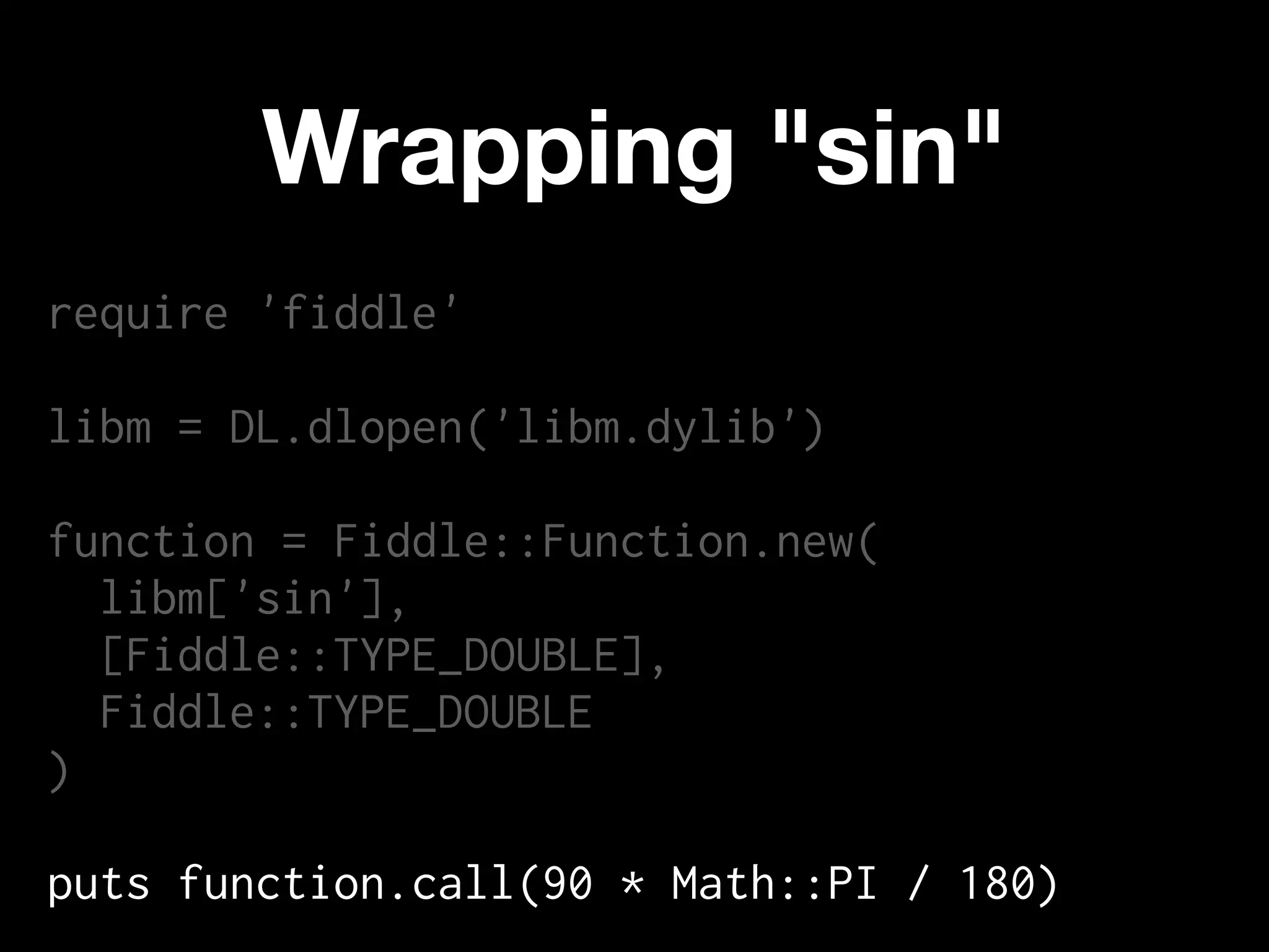 Wrapping "sin"
require 'fiddle'

libm = DL.dlopen('libm.dylib')

function = Fiddle::Function.new(
  libm['sin'],
  [Fiddle::TYPE_DOUBLE],
  Fiddle::TYPE_DOUBLE
)

puts function.call(90 * Math::PI / 180)
 