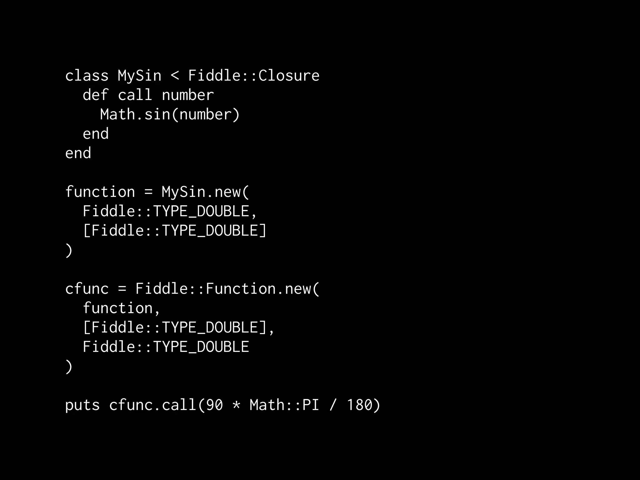 class MySin < Fiddle::Closure
  def call number
    Math.sin(number)
  end
end

function = MySin.new(
  Fiddle::TYPE_DOUBLE,
  [Fiddle::TYPE_DOUBLE]
)

cfunc = Fiddle::Function.new(
  function,
  [Fiddle::TYPE_DOUBLE],
  Fiddle::TYPE_DOUBLE
)

puts cfunc.call(90 * Math::PI / 180)
 