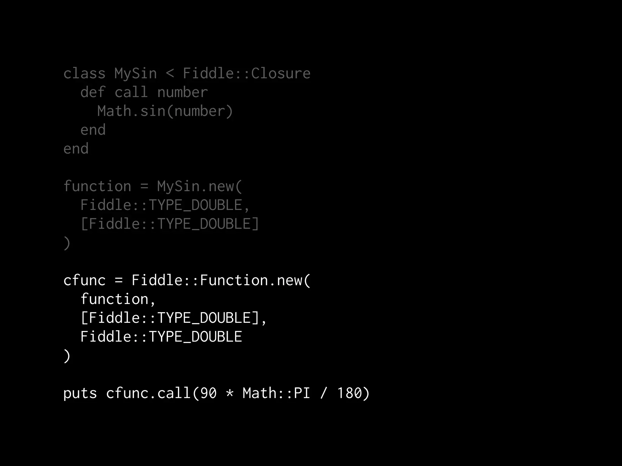 class MySin < Fiddle::Closure
  def call number
    Math.sin(number)
  end
end

function = MySin.new(
  Fiddle::TYPE_DOUBLE,
  [Fiddle::TYPE_DOUBLE]
)

cfunc = Fiddle::Function.new(
  function,
  [Fiddle::TYPE_DOUBLE],
  Fiddle::TYPE_DOUBLE
)

puts cfunc.call(90 * Math::PI / 180)
 