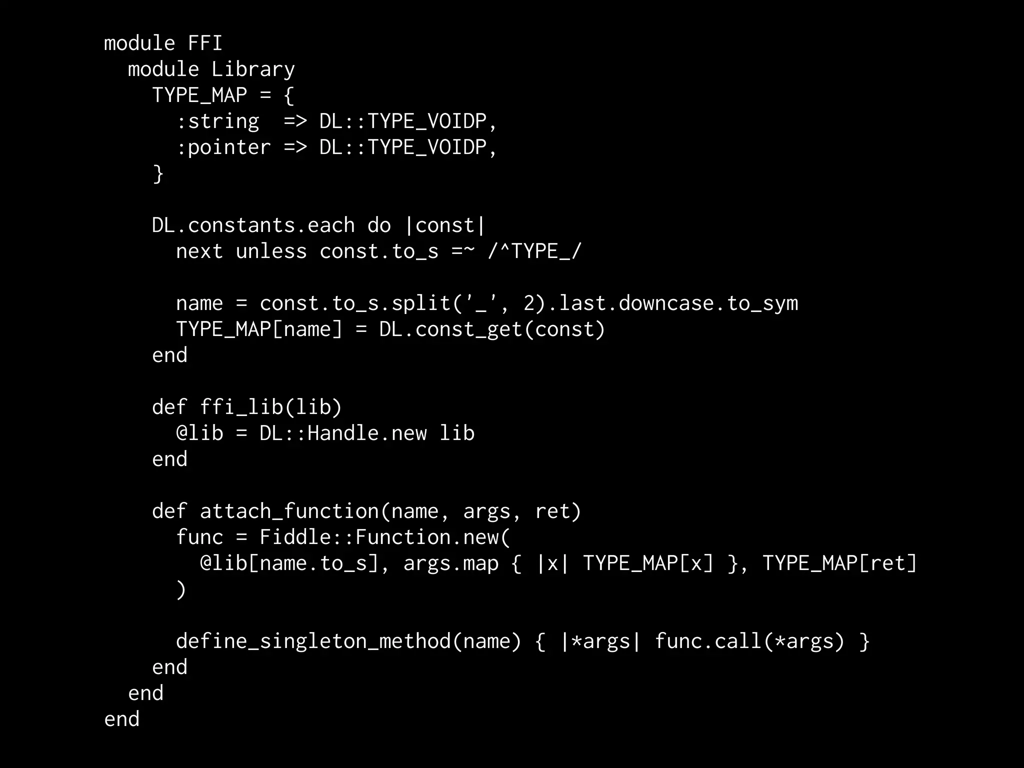 module FFI
  module Library
    TYPE_MAP = {
      :string => DL::TYPE_VOIDP,
      :pointer => DL::TYPE_VOIDP,
    }

   DL.constants.each do |const|
     next unless const.to_s =~ /^TYPE_/

     name = const.to_s.split('_', 2).last.downcase.to_sym
     TYPE_MAP[name] = DL.const_get(const)
   end

   def ffi_lib(lib)
     @lib = DL::Handle.new lib
   end

   def attach_function(name, args, ret)
     func = Fiddle::Function.new(
       @lib[name.to_s], args.map { |x| TYPE_MAP[x] }, TYPE_MAP[ret]
     )

      define_singleton_method(name) { |*args| func.call(*args) }
    end
  end
end
 
