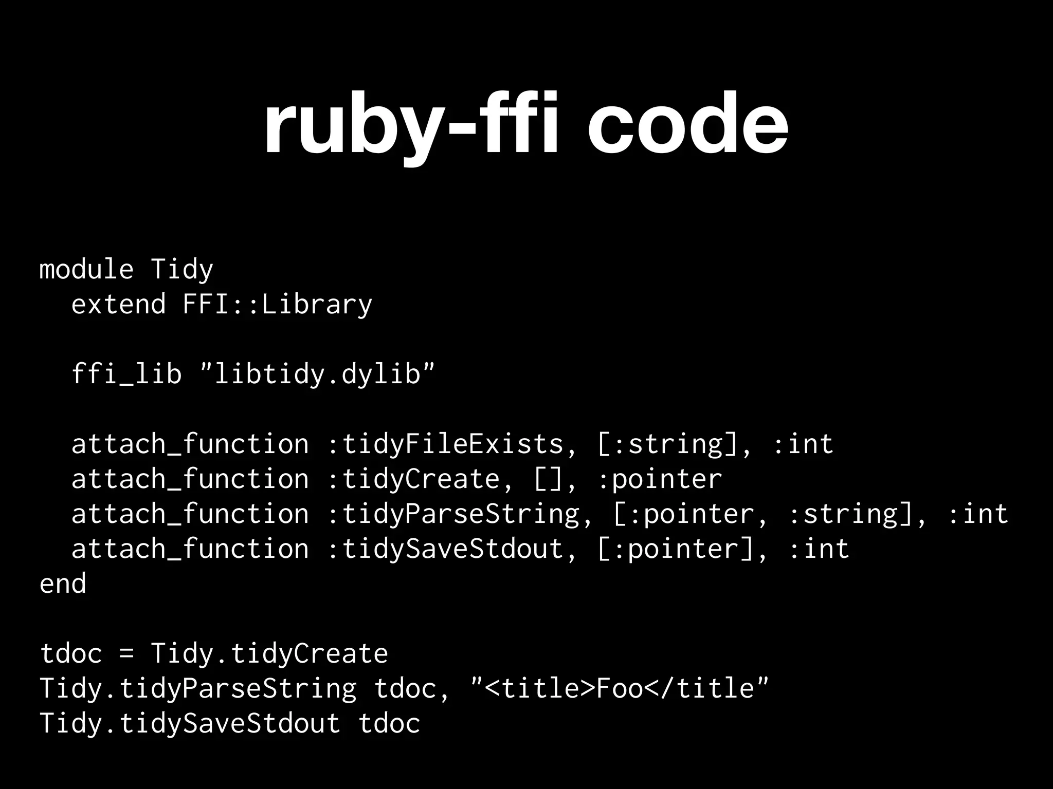 ruby-fﬁ code
module Tidy
  extend FFI::Library

 ffi_lib "libtidy.dylib"

  attach_function   :tidyFileExists, [:string], :int
  attach_function   :tidyCreate, [], :pointer
  attach_function   :tidyParseString, [:pointer, :string], :int
  attach_function   :tidySaveStdout, [:pointer], :int
end

tdoc = Tidy.tidyCreate
Tidy.tidyParseString tdoc, "<title>Foo</title"
Tidy.tidySaveStdout tdoc
 