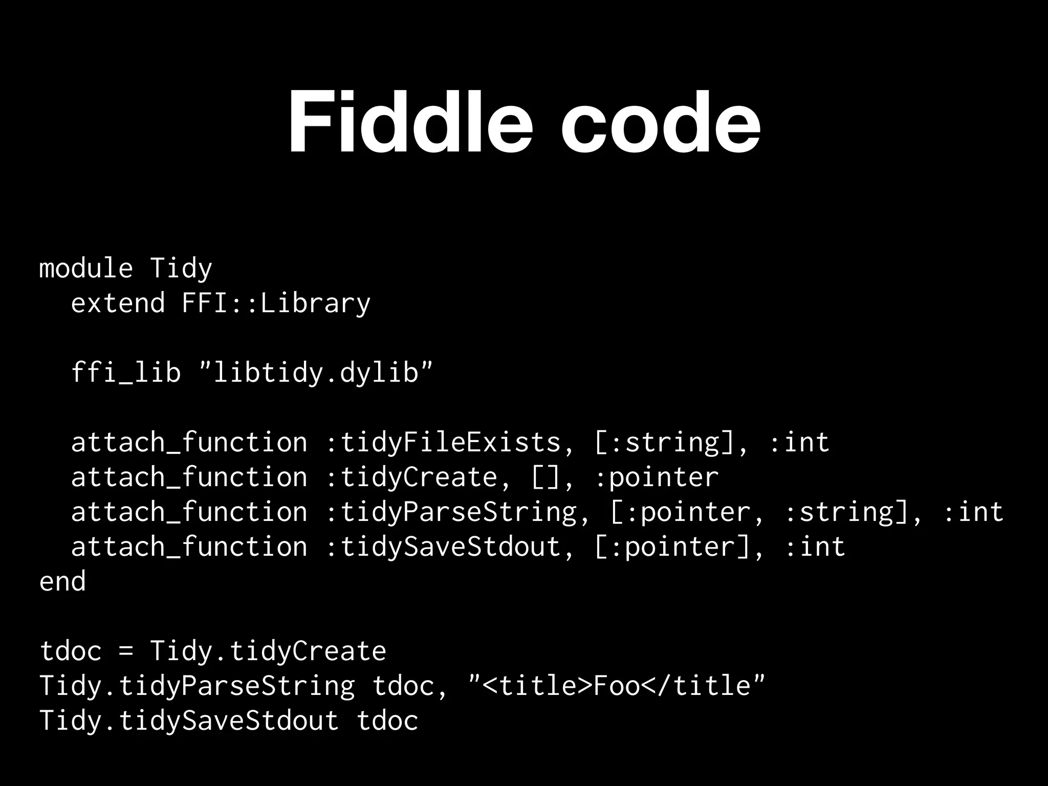 Fiddle code
module Tidy
  extend FFI::Library

 ffi_lib "libtidy.dylib"

  attach_function   :tidyFileExists, [:string], :int
  attach_function   :tidyCreate, [], :pointer
  attach_function   :tidyParseString, [:pointer, :string], :int
  attach_function   :tidySaveStdout, [:pointer], :int
end

tdoc = Tidy.tidyCreate
Tidy.tidyParseString tdoc, "<title>Foo</title"
Tidy.tidySaveStdout tdoc
 