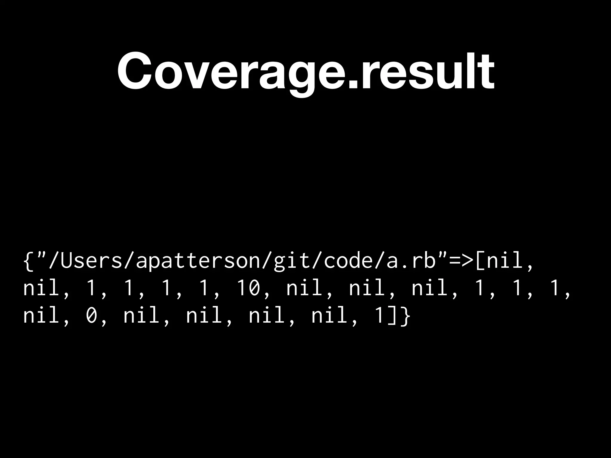 Coverage.result


{"/Users/apatterson/git/code/a.rb"=>[nil,
nil, 1, 1, 1, 1, 10, nil, nil, nil, 1, 1, 1,
nil, 0, nil, nil, nil, nil, 1]}
 