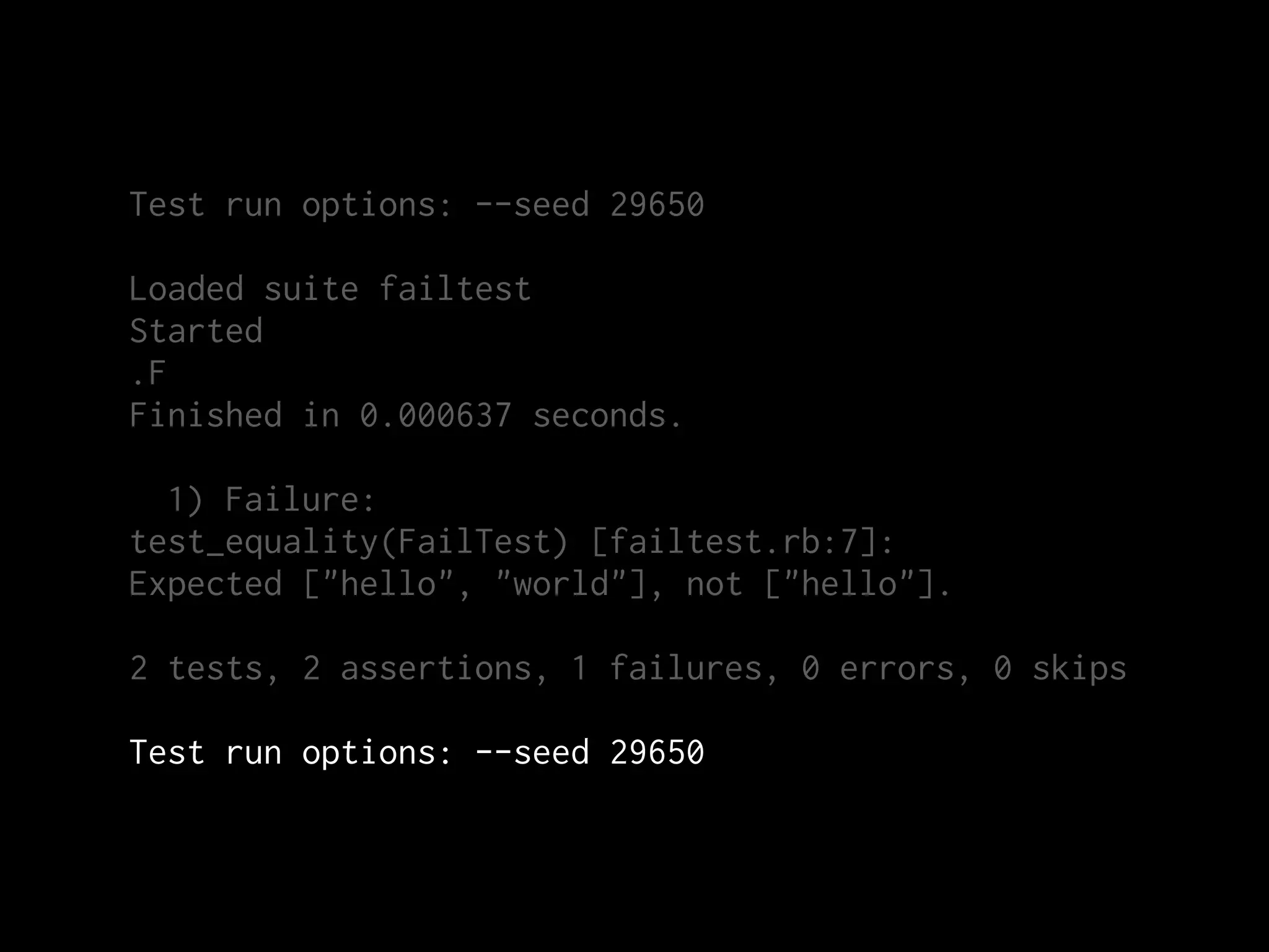 Test run options: --seed 29650

Loaded suite failtest
Started
.F
Finished in 0.000637 seconds.

  1) Failure:
test_equality(FailTest) [failtest.rb:7]:
Expected ["hello", "world"], not ["hello"].

2 tests, 2 assertions, 1 failures, 0 errors, 0 skips

Test run options: --seed 29650
 