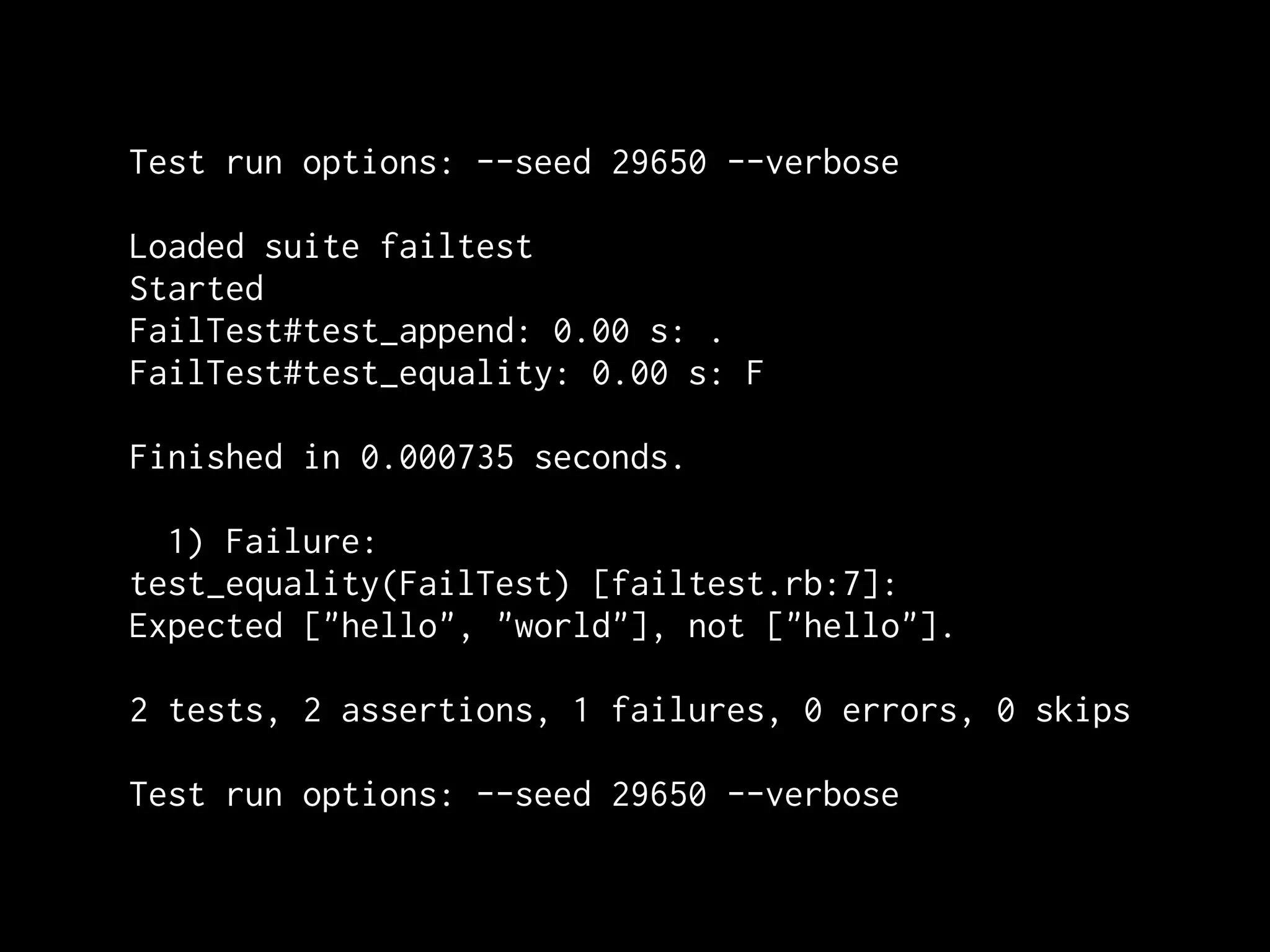 Test run options: --seed 29650 --verbose

Loaded suite failtest
Started
FailTest#test_append: 0.00 s: .
FailTest#test_equality: 0.00 s: F

Finished in 0.000735 seconds.

  1) Failure:
test_equality(FailTest) [failtest.rb:7]:
Expected ["hello", "world"], not ["hello"].

2 tests, 2 assertions, 1 failures, 0 errors, 0 skips

Test run options: --seed 29650 --verbose
 