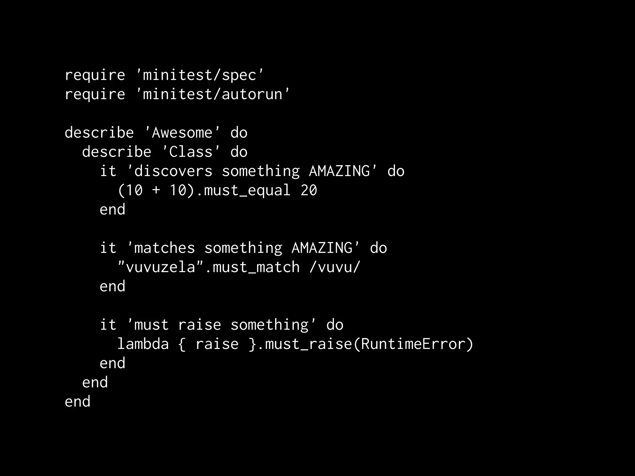 require 'minitest/spec'
require 'minitest/autorun'

describe 'Awesome' do
  describe 'Class' do
    it 'discovers something AMAZING' do
      (10 + 10).must_equal 20
    end

    it 'matches something AMAZING' do
      "vuvuzela".must_match /vuvu/
    end

    it 'must raise something' do
      lambda { raise }.must_raise(RuntimeError)
    end
  end
end
 
