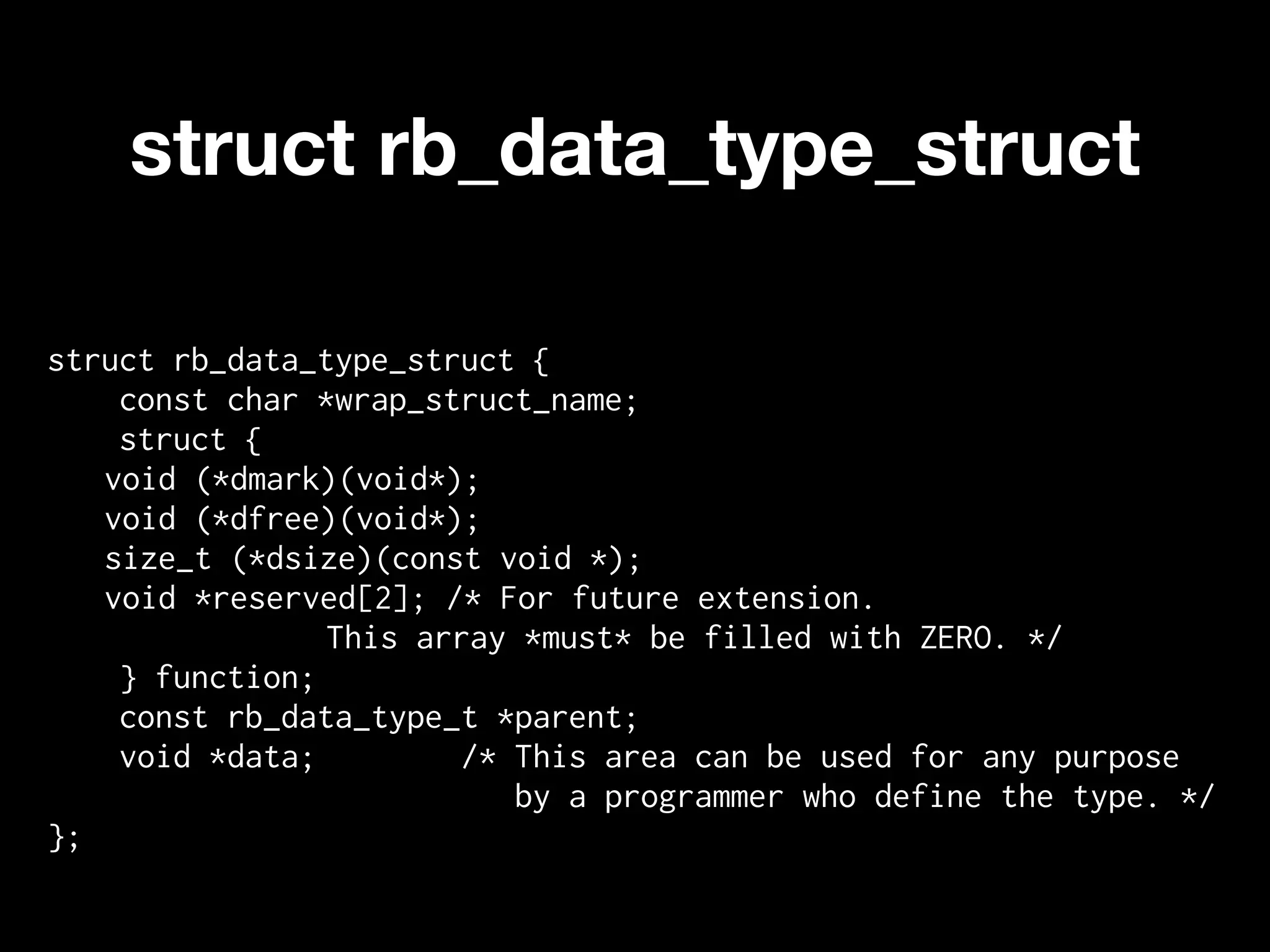 struct rb_data_type_struct

struct rb_data_type_struct {
    const char *wrap_struct_name;
    struct {
   void (*dmark)(void*);
   void (*dfree)(void*);
   size_t (*dsize)(const void *);
   void *reserved[2]; /* For future extension.
                This array *must* be filled with ZERO. */
    } function;
    const rb_data_type_t *parent;
    void *data;        /* This area can be used for any purpose
                          by a programmer who define the type. */
};
 