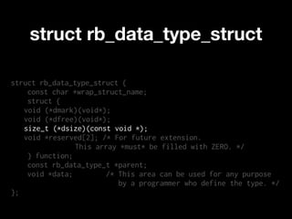 struct rb_data_type_struct

struct rb_data_type_struct {
    const char *wrap_struct_name;
    struct {
   void (*dmark)(void*);
   void (*dfree)(void*);
   size_t (*dsize)(const void *);
   void *reserved[2]; /* For future extension.
                This array *must* be filled with ZERO. */
    } function;
    const rb_data_type_t *parent;
    void *data;        /* This area can be used for any purpose
                          by a programmer who define the type. */
};
 