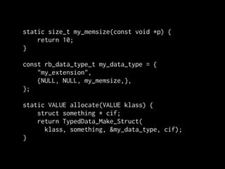 static size_t my_memsize(const void *p) {
    return 10;
}

const rb_data_type_t my_data_type = {
    "my_extension",
    {NULL, NULL, my_memsize,},
};

static VALUE allocate(VALUE klass) {
    struct something * cif;
    return TypedData_Make_Struct(
      klass, something, &my_data_type, cif);
}
 