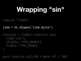 Wrapping "sin"
require 'fiddle'

libm = DL.dlopen('libm.dylib')

function = Fiddle::Function.new(
  libm['sin'],
  [Fiddle::TYPE_DOUBLE],
  Fiddle::TYPE_DOUBLE
)

puts function.call(90 * Math::PI / 180)
 