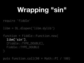 Wrapping "sin"
require 'fiddle'

libm = DL.dlopen('libm.dylib')

function = Fiddle::Function.new(
  libm['sin'],
  [Fiddle::TYPE_DOUBLE],
  Fiddle::TYPE_DOUBLE
)

puts function.call(90 * Math::PI / 180)
 
