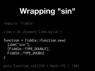 Wrapping "sin"
require 'fiddle'

libm = DL.dlopen('libm.dylib')

function = Fiddle::Function.new(
  libm['sin'],
  [Fiddle::TYPE_DOUBLE],
  Fiddle::TYPE_DOUBLE
)

puts function.call(90 * Math::PI / 180)
 