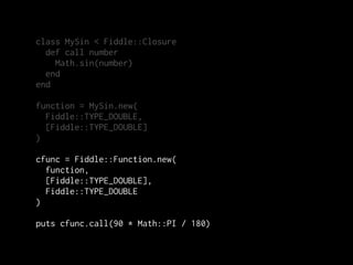 class MySin < Fiddle::Closure
  def call number
    Math.sin(number)
  end
end

function = MySin.new(
  Fiddle::TYPE_DOUBLE,
  [Fiddle::TYPE_DOUBLE]
)

cfunc = Fiddle::Function.new(
  function,
  [Fiddle::TYPE_DOUBLE],
  Fiddle::TYPE_DOUBLE
)

puts cfunc.call(90 * Math::PI / 180)
 