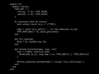 module FFI
  module Library
    TYPE_MAP = {
      :string => DL::TYPE_VOIDP,
      :pointer => DL::TYPE_VOIDP,
    }

   DL.constants.each do |const|
     next unless const.to_s =~ /^TYPE_/

     name = const.to_s.split('_', 2).last.downcase.to_sym
     TYPE_MAP[name] = DL.const_get(const)
   end

   def ffi_lib(lib)
     @lib = DL::Handle.new lib
   end

   def attach_function(name, args, ret)
     func = Fiddle::Function.new(
       @lib[name.to_s], args.map { |x| TYPE_MAP[x] }, TYPE_MAP[ret]
     )

      define_singleton_method(name) { |*args| func.call(*args) }
    end
  end
end
 