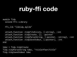 ruby-fﬁ code
module Tidy
  extend FFI::Library

 ffi_lib "libtidy.dylib"

  attach_function   :tidyFileExists, [:string], :int
  attach_function   :tidyCreate, [], :pointer
  attach_function   :tidyParseString, [:pointer, :string], :int
  attach_function   :tidySaveStdout, [:pointer], :int
end

tdoc = Tidy.tidyCreate
Tidy.tidyParseString tdoc, "<title>Foo</title"
Tidy.tidySaveStdout tdoc
 